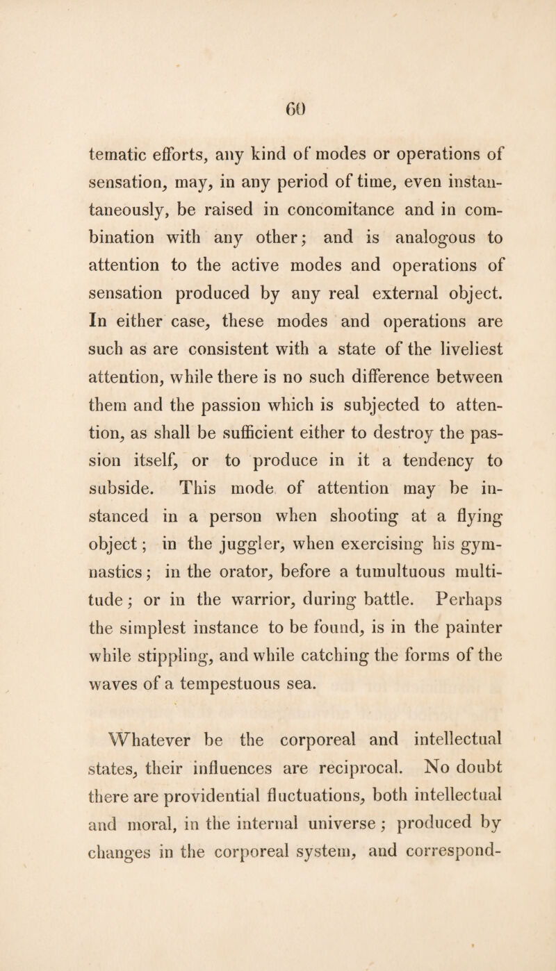 te malic efforts, any kind of modes or operations of sensation, may, in any period of time, even instan¬ taneously, be raised in concomitance and in com¬ bination with any other; and is analogous to attention to the active modes and operations of sensation produced by any real external object. In either case, these modes and operations are such as are consistent with a state of the liveliest attention, while there is no such difference between them and the passion which is subjected to atten¬ tion, as shall be sufficient either to destroy the pas¬ sion itself, or to produce in it a tendency to subside. This mode of attention may be in¬ stanced in a person when shooting at a flying object; in the juggler, when exercising his gym¬ nastics ; in the orator, before a tumultuous multi¬ tude ; or in the warrior, during battle. Perhaps the simplest instance to be found, is in the painter while stippling, and while catching the forms of the waves of a tempestuous sea. Whatever be the corporeal and intellectual states, their influences are reciprocal. No doubt there are providential fluctuations, both intellectual and moral, in the internal universe ; produced by changes in the corporeal system, and correspond-