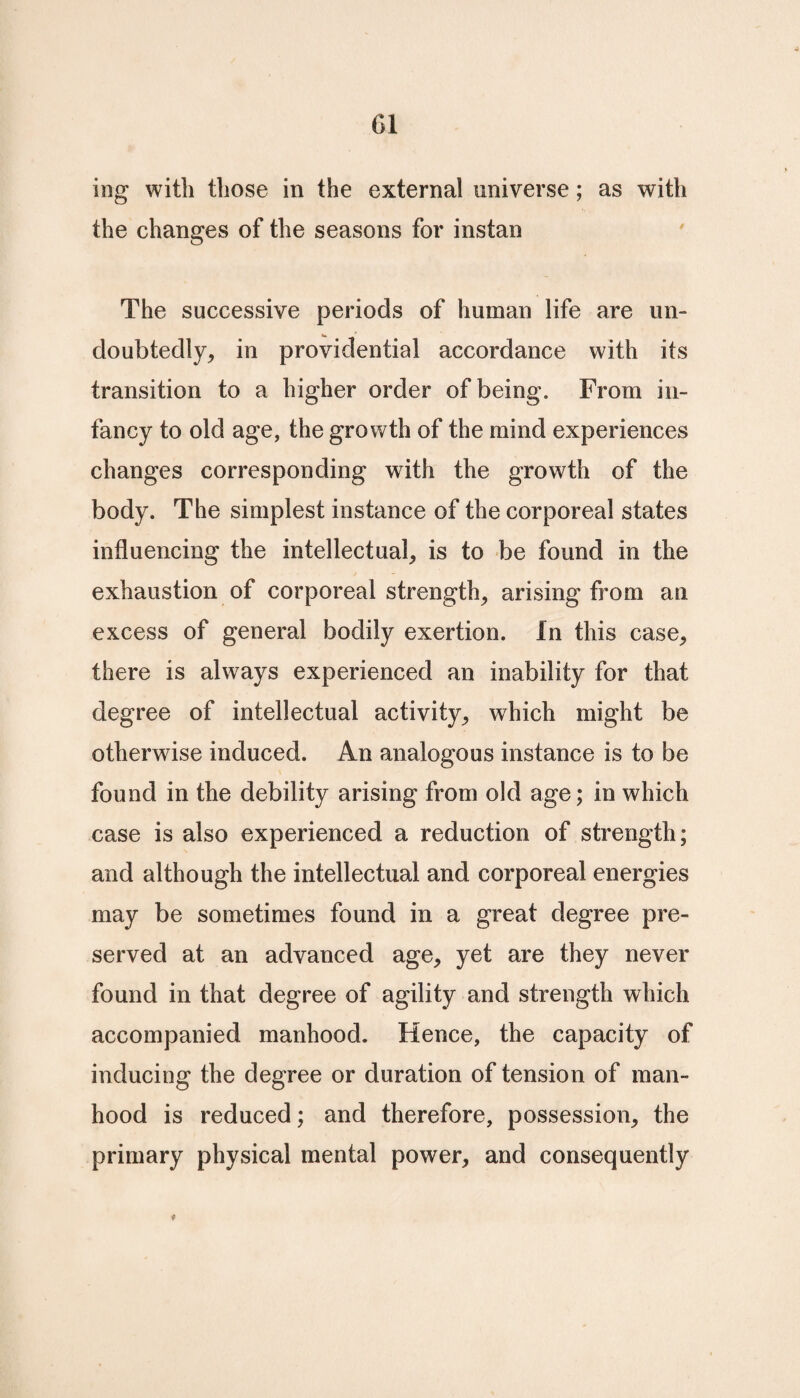 01 ing with those in the external universe; as with the changes of the seasons for instan The successive periods of human life are un¬ doubtedly, in providential accordance with its transition to a higher order of being. From in¬ fancy to old age, the growth of the mind experiences changes corresponding with the growth of the body. The simplest instance of the corporeal states influencing the intellectual, is to be found in the exhaustion of corporeal strength, arising from an excess of general bodily exertion. In this case, there is always experienced an inability for that degree of intellectual activity, which might be otherwise induced. An analogous instance is to be found in the debility arising from old age; in which case is also experienced a reduction of strength; and although the intellectual and corporeal energies may be sometimes found in a great degree pre¬ served at an advanced age, yet are they never found in that degree of agility and strength which accompanied manhood. Hence, the capacity of inducing the degree or duration of tension of man¬ hood is reduced; and therefore, possession, the primary physical mental power, and consequently