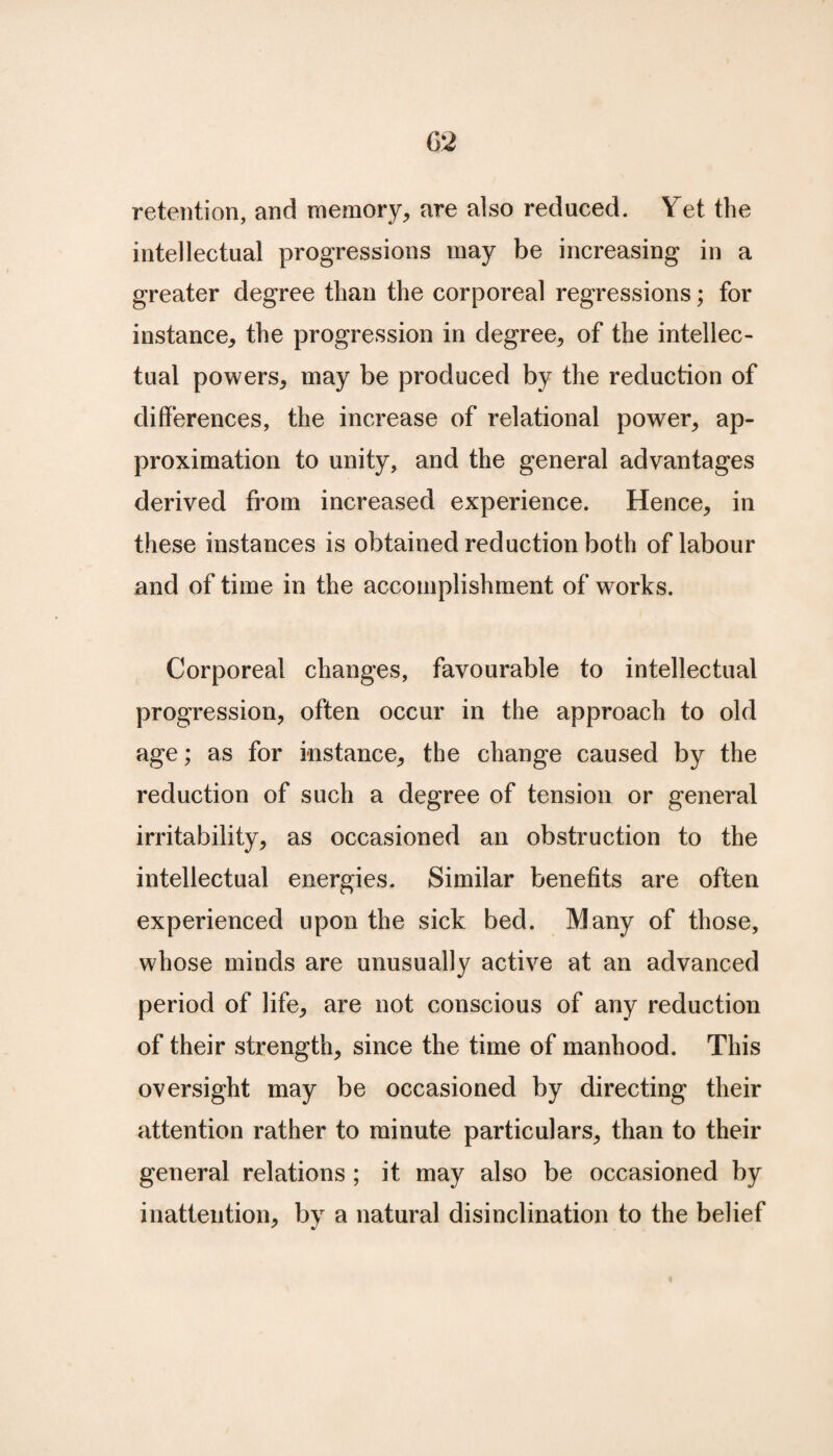retention, and memory, are also reduced. Yet the intellectual progressions may be increasing in a greater degree than the corporeal regressions; for instance, the progression in degree, of the intellec¬ tual powers, may be produced by the reduction of differences, the increase of relational power, ap¬ proximation to unity, and the general advantages derived from increased experience. Hence, in these instances is obtained reduction both of labour and of time in the accomplishment of works. Corporeal changes, favourable to intellectual progression, often occur in the approach to old age; as for instance, the change caused by the reduction of such a degree of tension or general irritability, as occasioned an obstruction to the intellectual energies. Similar benefits are often experienced upon the sick bed. Many of those, whose minds are unusually active at an advanced period of life, are not conscious of any reduction of their strength, since the time of manhood. This oversight may be occasioned by directing their attention rather to minute particulars, than to their general relations ; it may also be occasioned by inattention, by a natural disinclination to the belief