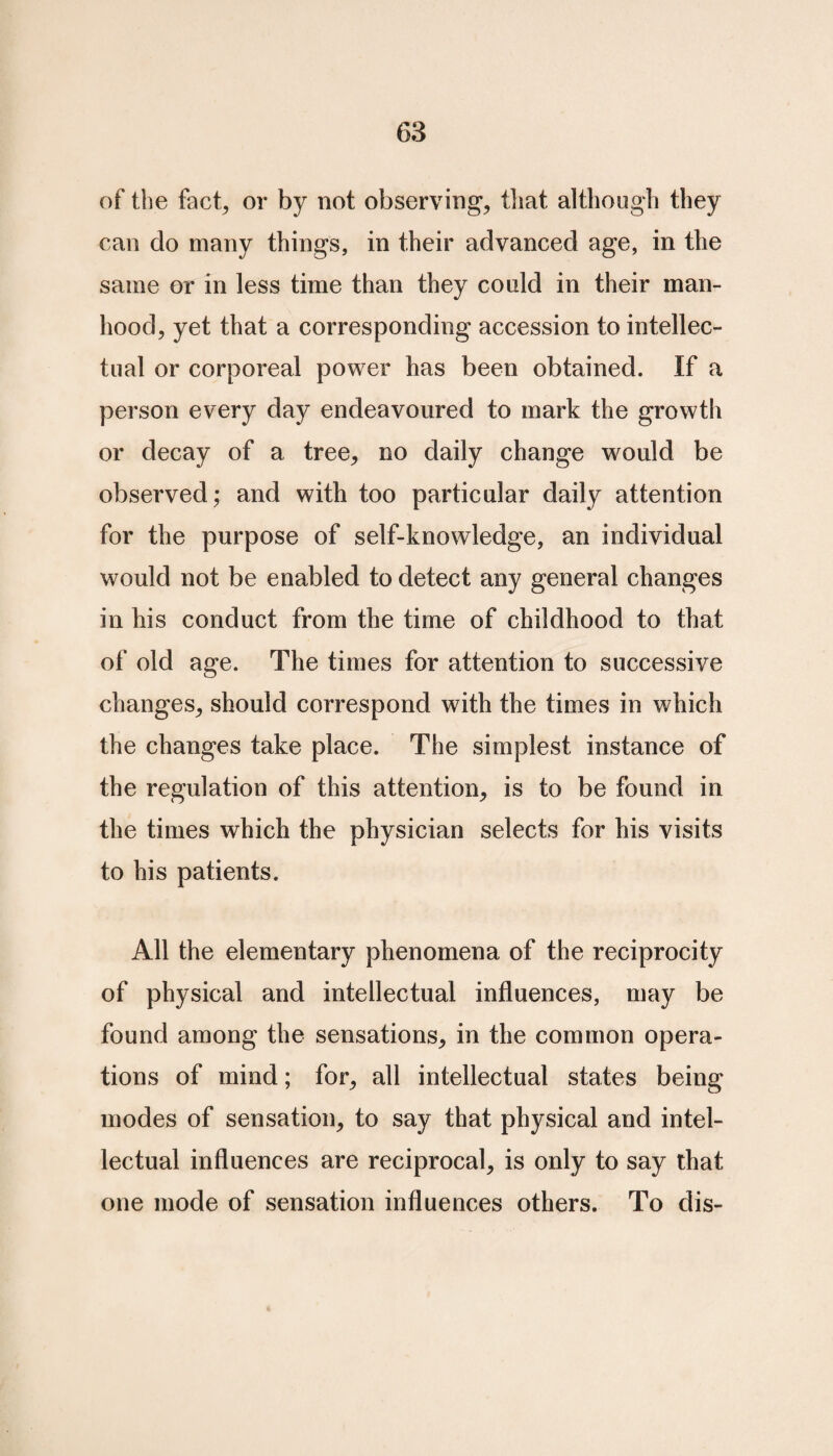 of the fact, or by not observing, that although they can do many things, in their advanced age, in the same or in less time than they could in their man¬ hood, yet that a corresponding accession to intellec¬ tual or corporeal power has been obtained. If a person every day endeavoured to mark the growth or decay of a tree, no daily change would be observed; and with too particular daily attention for the purpose of self-knowledge, an individual would not be enabled to detect any general changes in his conduct from the time of childhood to that of old age. The times for attention to successive changes, should correspond with the times in which the changes take place. The simplest instance of the regulation of this attention, is to be found in the times which the physician selects for his visits to his patients. All the elementary phenomena of the reciprocity of physical and intellectual influences, may be found among the sensations, in the common opera¬ tions of mind; for, all intellectual states being modes of sensation, to say that physical and intel¬ lectual influences are reciprocal, is only to say that one mode of sensation influences others. To dis-