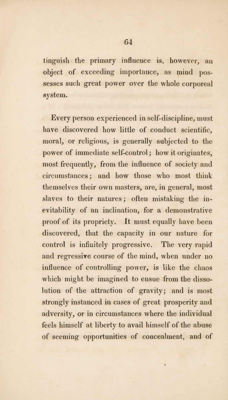 tinguish the primary influence is, however, an object of exceeding importance, as mind pos¬ sesses such great power over the whole corporeal system. Every person experienced in self-discipline, must have discovered how little of conduct scientific, moral, or religious, is generally subjected to the power of immediate self-control; how it originates, most frequently, from the influence of society and circumstances; and how those who most think themselves their own masters, are, in general, most slaves to their natures; often mistaking the in¬ evitability of an inclination, for a demonstrative proof of its propriety. It must equally have been discovered, that the capacity in our nature for control is infinitely progressive. The very rapid and regressive course of the mind, when under no influence of controlling power, is like the chaos which might be imagined to ensue from tbe disso¬ lution of the attraction of gravity; and is most strongly instanced in cases of great prosperity and adversity, or in circumstances where the individual feels himself at liberty to avail himself of the abuse of seeming opportunities of concealment, and of »