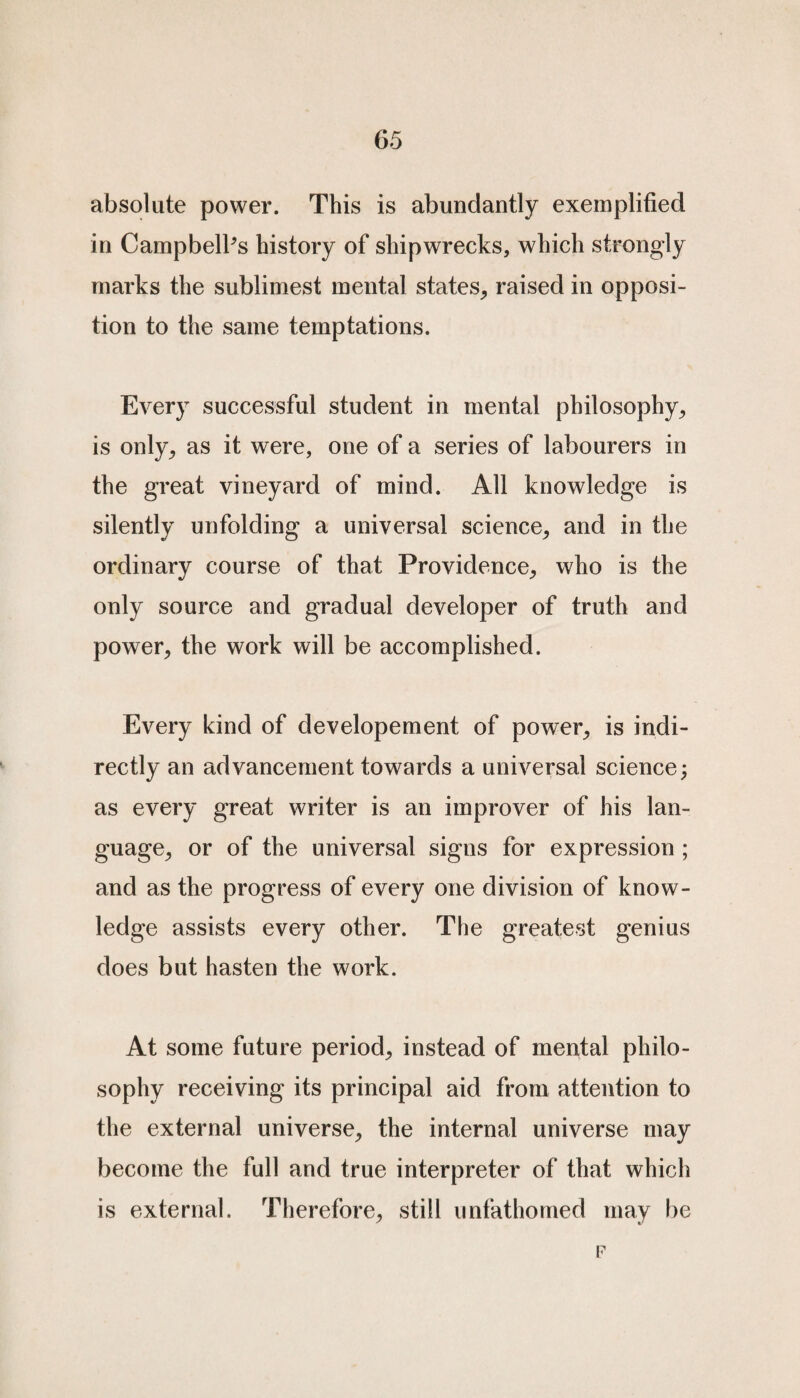 absolute power. This is abundantly exemplified in CampbelPs history of shipwrecks, which strongly marks the sublimest mental states, raised in opposi¬ tion to the same temptations. Every successful student in mental philosophy, is only, as it were, one of a series of labourers in the great vineyard of mind. All knowledge is silently unfolding a universal science, and in the ordinary course of that Providence, who is the only source and gradual developer of truth and power, the work will be accomplished. Every kind of developement of power, is indi¬ rectly an advancement towards a universal science; as every great writer is an improver of his lan¬ guage, or of the universal signs for expression ; and as the progress of every one division of know¬ ledge assists every other. The greatest genius does but hasten the work. At some future period, instead of mental philo¬ sophy receiving its principal aid from attention to the external universe, the internal universe may become the full and true interpreter of that which is external. Therefore, still unfathomed may be F