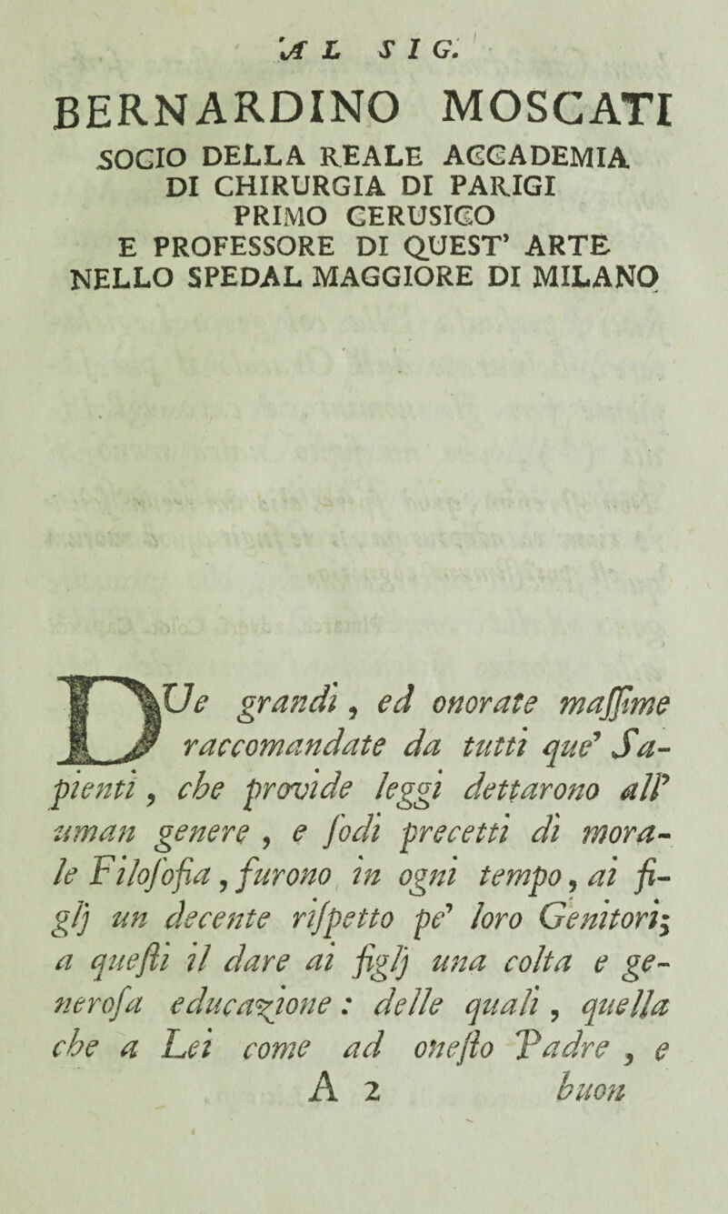 14L SI G. BERNARDINO MOSCATI .SOCIO DELLA REALE ACCADEMIA DI CHIRURGIA DI PARIGI PRIMO CERUSICO E PROFESSORE DI QUEST’ ARTE NELLO SPEDAL MAGGIORE DI MILANO DUe grandi, ed onorate majfime raccomandate da tutù que' Sa¬ penti , che pavide leggi dettarono alì’ uman genere , e [odi precetti di mora¬ le Filofofia, furono in ogni tempo, ai fi¬ gli un decente rijpetto pe' loro Genitori^ a quefii il dare ai figlj una colta e ge¬ nero/a educazione : delle quali, quella che a Lei come ad one/lo Ladre , e A 2 buon