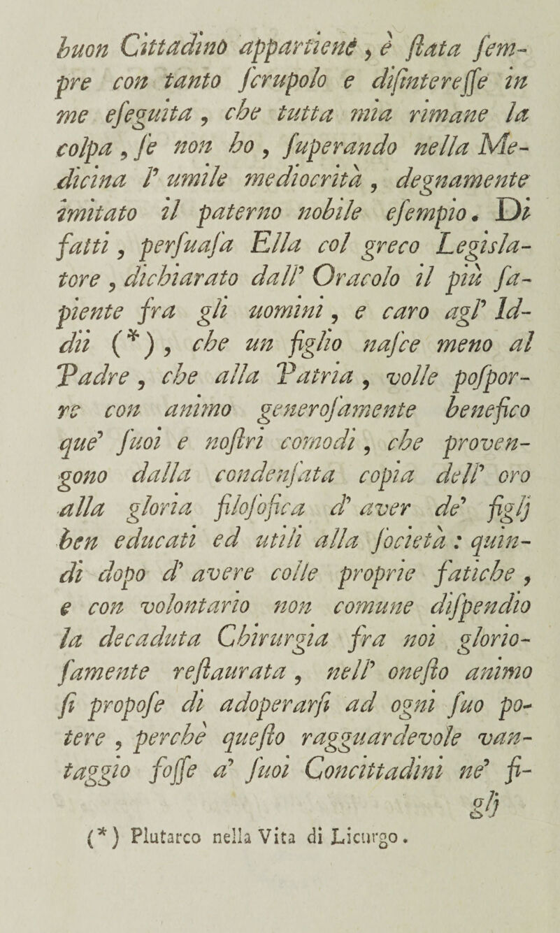 buon Cittadino appartieni, è fiata fem- pre con tanto Jcrupolo e di/ìntere(fe in me efeguita , che tutta mia rimane la colpa, fe non ho , fuperando nella Me¬ dicina P umile mediocrità , degnamente imitato il paterno nobile efempio. Di fatti, perfuafa Ella col greco Legisla¬ tore , dichiarato dall’’ Oracolo il piu Ca¬ piente fra gli uomini, e caro agl' Id¬ dìi (*) , che un figlio nafce meno al Padre, che alla Patria , volle pofpor- re con animo generofamente benefico que' Jiioi e nofln comodi, che proven¬ gono dalla condenjata copia delP oro alla gloria filofofica db aver de' figlj ben educati ed utili alla focieta : quin¬ di dopo d'avere colle proprie fatiche , e con volontario non comune difpendio la decaduta Chirurgia fra noi glono- famente reflaurata, nell' onefio animo fi propofe di adoperarfi ad ogni Juo po¬ tere , perche quefto ragguardevole van- taggio foffe a' fuoi Concittadini ne' fi- gd (*) Plutarco nella Vita di Licurgo.