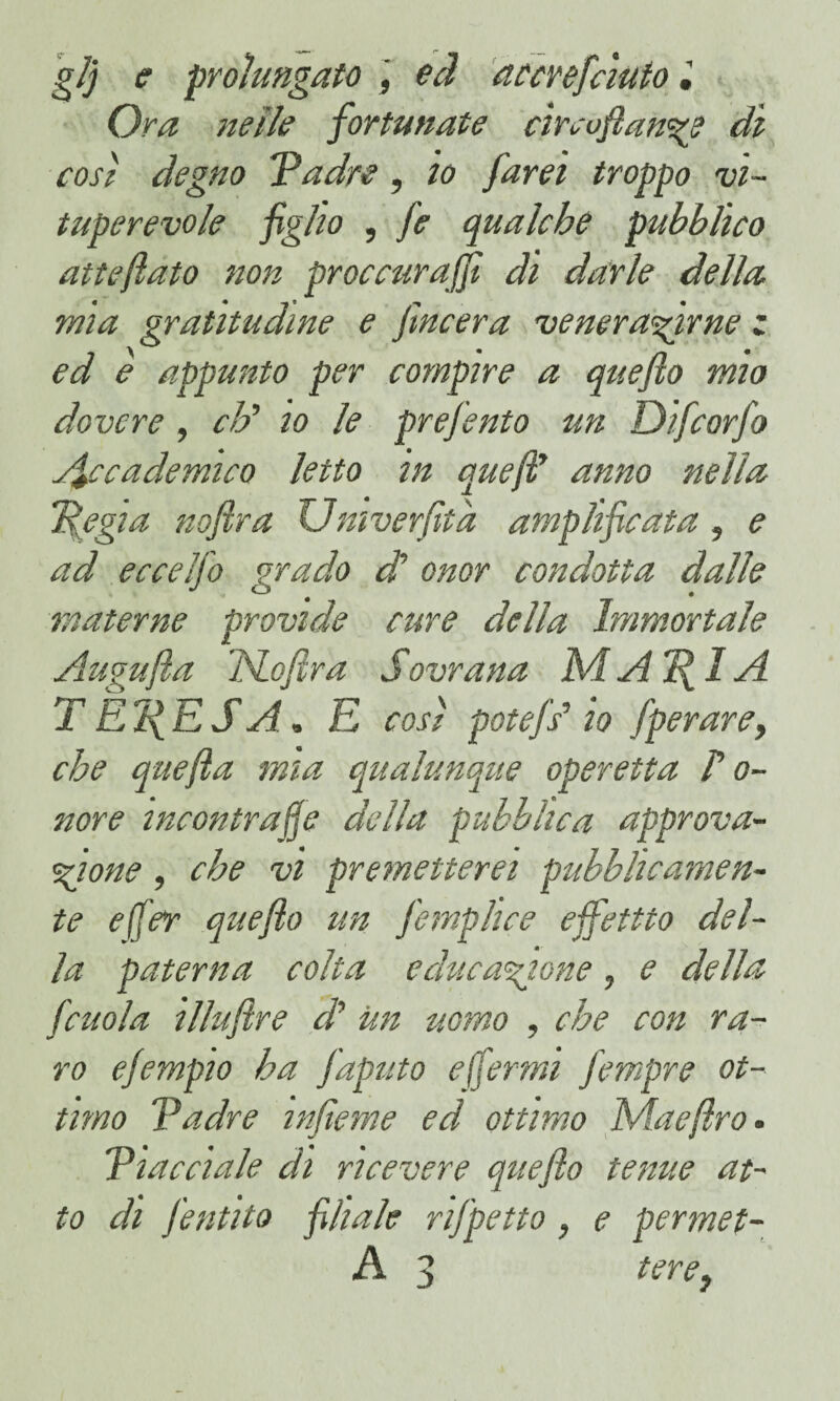 gl) e prolungato , ed accrefciuto. Ora nelle fortunate cireoflan^e dì così degno 'Padre, io farei troppo vi¬ tuperevole figlio , fe qualche pubblico atteftato non proccurajfi di darle della mia gratitudine e fincera venerarne z ed è appunto per compire a quefio mio dovere, eh’’ io le prefento un Difcorfo Accademico letto in quefl' anno nella pegia noftra Umverfità amplificata, e ad eccelfo grado di onor condotta dalle materne provide cure della Immortale Augufìa JSLofìra Sovrana M A 7^1 A TÈlfESA, E cosi potefs’ io [perare, che quefla mia qualunque operetta l’o¬ nore incontrale della pubblica approva¬ zione , che vi premetterei pubblicamen¬ te efler queflo un fe rapii ce ejfettto del¬ la paterna colta educazione, e della fcuoia illuftre di Un uomo , che con ra¬ ro ejempio ha faputo ejfermi fempre ot¬ timo Padre infieme ed, ottimo Mae (irò. Piacciale di ricevere queflo tenue at¬ to di jentità filiale rifpetto , e permei¬ li 3 tere}