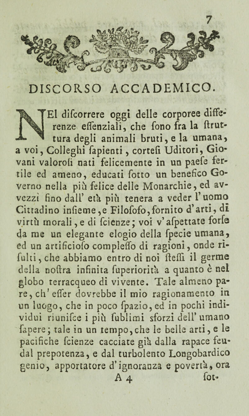 DISCORSO ACCADEMICO. El difcorrere oggi delle corporee diffe¬ renze eflenziali, che fono fra la brut¬ tura degli animali bruti, e la umana, a voi, Colleglli fapienti, cortefì Uditori, Gio¬ vani valoroli nati felicemente in un paefe fer¬ tile ed ameno, educati fotto un benefico Go¬ verno nella più felice delle Monarchie, ed av¬ vezzi fino dall’ età più tenera a veder Tuomo Cittadino infieme,e Filofofo,fornito d’arti, di virtù morali,e di fcienze; voi v’afpettate forfè da me un elegante elogio della fpecie umana, ed un artificiofo compleffo di ragioni, onde rì- fuhi, che abbiamo entro di noi beffi il germe della noftra infinita fuperiorita a quanto è nel globo terracqueo di vivente. Tale almeno pa¬ re, eh1 effer dovrebbe il mio ragionamento in un luogo, che in poco fpazio,ed in pochi indi¬ vìdui riunifee i più fublimi sforzi dell’umano fapere; tale in un tempo,che le belle arti, e le pacìfiche fcienze cacciate già dalla rapace feu* dal prepotenza, e dal turbolento Longobardico genio, apportatore d’ignoranza e povertà, ora A 4 fot-