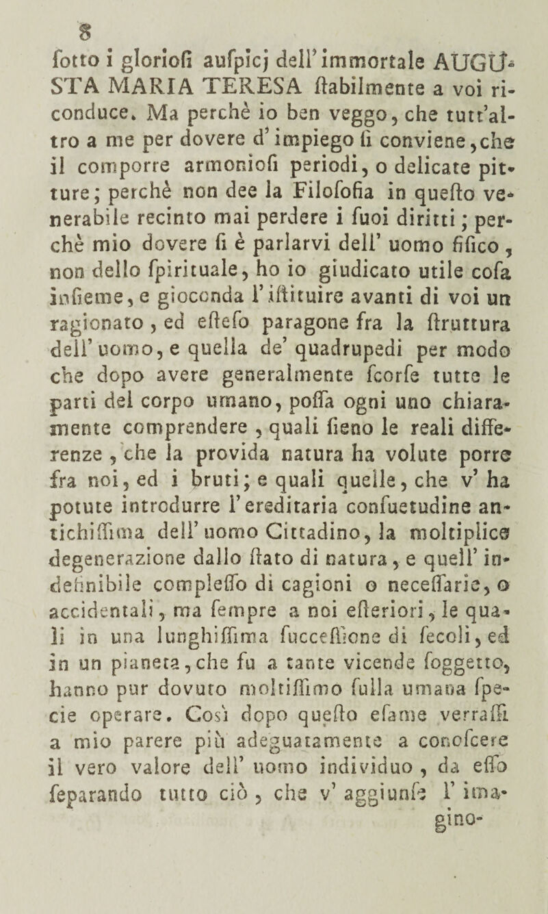 STA MARIA TERESA /labilmente a voi ri¬ conduce. Ma perchè io ben veggo , che tutt’al- tro a me per dovere d’impiego lì conviene,che il comporre armoniofi periodi, o delicate pit¬ ture; perchè non dee la Filofofia in quello ve* nerabile recinto mai perdere i fuoi diritti ; per¬ chè mio dovere fi è parlarvi deli’ uomo fìfico, non dello fpìrituale, ho io giudicato utile cofa iofieme, e gioconda l’iftituire avanti di voi un ragionato , ed eflefo paragone fra la ftruttura delf uomo, e quella de’ quadrupedi per modo che dopo avere generalmente feorfe tutte le parti del corpo umano, poffa ogni uno chiara¬ mente comprendere , quali fieno le reali diffe¬ renze , che la provida natura ha volute porre fra noi, ed i bruti; e quali quelle, che v’ha potute introdurre l’ereditaria confuetudine an¬ tichi (lima dell’uomo Cittadino, la moltiplica* degenerazione dallo fiato di natura, e quell’ in* definibile compleffo di cagioni o neceflarie,o accidentali, ma Tempre a noi efteriorile qua* li in una lunghifiìma fuccefficne di feco!i,ed in un pianeta, che fu a tante vicende (oggetto, hanno pur dovuto moltiflìmó fu 11 a umana fpe- cie operare. Cosi dopo quello efame verraffi. a mio parere più adeguatamente a conofcere il vero valore dell’ uomo individuo , da efio feparando tutto ciò , che v’ aggiunte f ima*