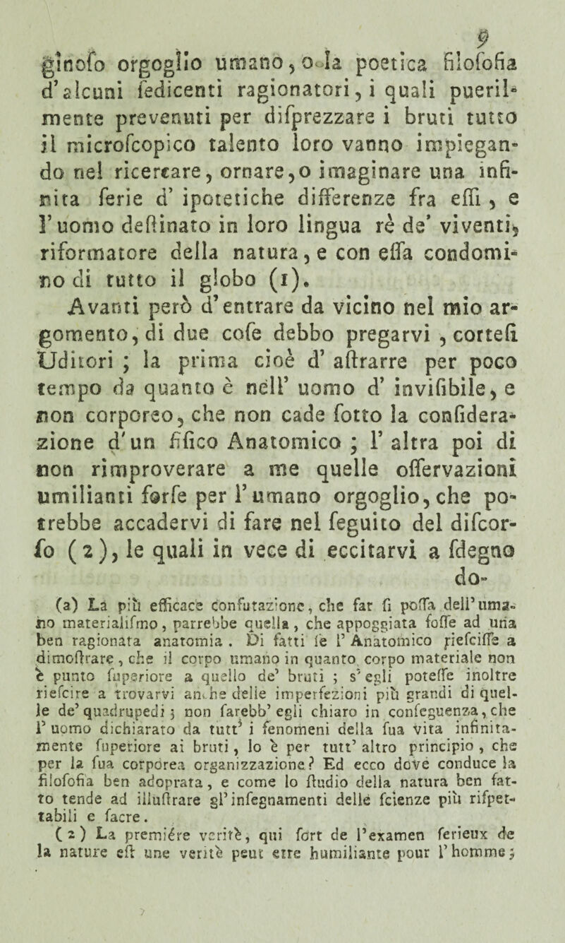 d’alcuni iedicentì ragionatori, i quali pueril- mente prevenuti per deprezzare i bruti tutto il microfcopico talento loro vanno impiegan¬ do nel ricercare? ornatelo imaginare una infi¬ nita ferie d’ ipotetiche differenze fra effi , e l’uomo defìinato in loro lingua rè de’ viventi, riformatore della natura, e con elfa condomi-4 nodi rutto il globo (i). Avanti però d’entrare da vicino nel mio ar¬ gomento, di due cofe debbo pregarvi , cortei! Uditori ; la prima cioè d’ aflrarre per poco tempo da quanto è nell’ uomo d’ invifibile, e non corporeo, che non cade fono la confiderà* zione d'un fìfico Anatomico ; l’altra poi di non rimproverare a me quelle offervazioni umilianti forfè per l’umano orgoglio, che po¬ trebbe accadervi di fare nel feguito del difcor- fo (2), le quali in vece di eccitarvi a fdegno do» (a) La piti efficace confutazione, die far fi poffa deli’urna» no materiaiifrno, parrebbe quella, che appoggiata foffe ad uria ben ragionata anatomia . Di fatti le [’ Anatomico pefeiffe a dimoftrare, che il corpo umano in quanto corpo materiale non e punto fu peri ore a quello de’ bruti ; s'egli potelfe inoltre riefeire a trovarvi atkhe delie imperfezioni più grandi di quel¬ le de5 quadrupedi 3 non farebb’egii chiaro in confeguenza, che i5 uomo dichiarato da tutt5 i fenomeni della fua vita infinità- mente fupetiore ai bruti, lo è per tutt’ altro principio , che per la fua corporea organizzazione? Ed ecco dove conduce la filofofia ben adoprata, e come lo fludio delia natura ben fat¬ to tende ad iiiuftrare gPinfegnamenti delle fetenze più rifper- tabili e facre. ( 2 ) La première verità, qui fort de Pexamen ferieux d>e la nature eli ime verità peut erre humiiiante pour fhommej