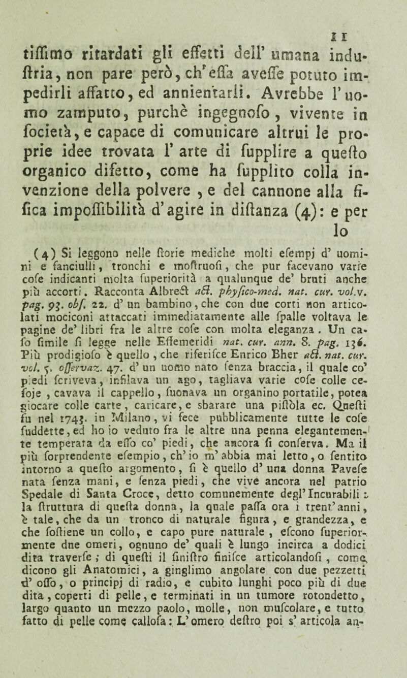 tiffimo ritardati gli effetti dell’ umana indù- ftria, non pare però, ch'efla aveflè potuto im¬ pedirli affatto, ed annientarli. Avrebbe l’uo¬ mo zamputo, purché ingegnofo , vivente in focietà, e capace di comunicare altrui le pro¬ prie idee trovata 1’ arte di fupplire a quello organico difetto, come ha fupplìto colla in¬ venzione della polvere , e del cannone alla fi- fica impoflìbilità d’agire in diftanza (4): e per lo (4) Si leggono nelle fiorie mediche molti efempj d’ uomi¬ ni e fanciulli, tronchi e moli ruoli, che pur facevano varie cofe indicanti molta fuperiorità a qualunque de’ bruti anche più accorti. Racconta Albrefl aSi. pbyfico-med. nat. cuv. vot.v. pag. 93. obf. 22. d’ un bambino, che con due corti won artico¬ lati mociconi attaccati immediatamente alle fpalie voltava le pagine de’ libri fra le altre cofe con molta eleganza , Un ca¬ lo ùmile fi legge nelle Effemeridi nat. cur. ann. S. pag. Più prodigiofo è quello , che riferifce Enrico Bher a6i. nat. cur. voi. <5, cjjervaz. 47. d’ un uomo nato lenza braccia, il quale co’ piedi fcriveva, infilava un ago, tagliava varie cofe colle ce- foje , cavava il cappello, fuonava un organino portatile, potea giocare colle carte, caricare, e sbarare una pillola ec. Quelli fu nel 174$. in Milano, vi fece pubblicamente tutte le cofe fuddette,ed ho io veduto fra le altre una penna elegantemen¬ te temperata da eifo co’ piedi, che ancora fi conferva. Ma il più forprendente efempio , eh’ io m’ abbia mai letto , o fentito intorno a quello argomento, fi ù quello d’ una donna Pavefe nata fenza mani, e lenza piedi, che vive ancora nel patrio Spedale di Santa Croce, detto comunemente degl’Incurabili i la llruttura di quella donna, la quale palla ora i trentanni, è tale, che da un tronco di naturale figura, e grandezza, e che foffiene un collo, e capo pure naturale , efeono fuperior-, mente dne omeri, ognuno de’ quali è lungo incirca a dodici dita traverfe ; di quelli il finiflro finifee articolandoli , come, dicono gli Anatomici, a ginglimo angolare con due pezzetti d’ oliò, o principi di radio, e cubito lunghi poco più di due dita , coperti di pelle, e terminati in un tumore rotondetto, largo quanto un mezzo paolo, molle, non mufcolare, e tutto fatto di pelle come caiiofa : L’omero deliro poi s’ articola aa-