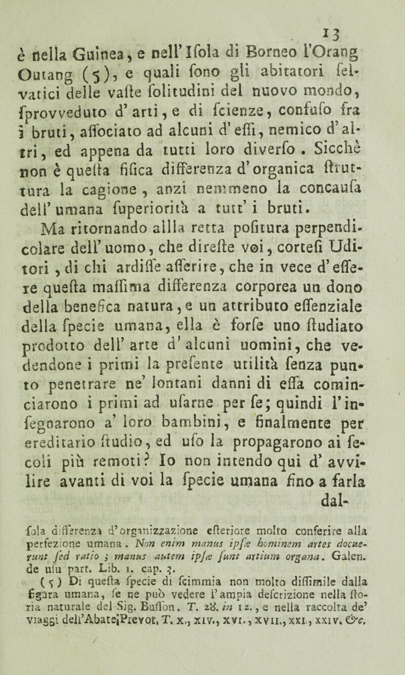 è della Guinea, e nell’Ifola di Borneo l’Orang Ornane (5)5 e quali fono gli abitatori fel- vatici delle valle folitudini del nuovo mondo, fprovveduto d’arti, e di faenze, confidò fra 3 bruti, alfociato ad alcuni d’effi, nemico d’al¬ tri, ed appena da tutti loro diverfo . Sicché non è quella fifica differenza d’organica Ih ut- tura la cagione , anzi nemmeno la concaufa dell’umana fuperiorit'a a tute’ i bruti. Ma ritornando alila retta politura perpendi¬ colare dell’ uomo, che dirette voi, cortefi Udi¬ tori , di chi ardifle aderite, che in vece d’ede¬ re quarta malfìma differenza corporea un dono della benefica natura,e un attributo effenziale della fpecie umana, ella è forfè uno rtudiato prodotto dell’arte d’ alcuni uomini, che ve¬ dendone i primi la prefente utilità fenza pun¬ to penetrare ne’ lontani danni di erta comin¬ ciarono i primi ad ufarne per fe; quindi l’in- fegoarono a’ loro bambini, e finalmente per ereditario ftudio, ed ufo la propagarono ai fé- coli più remoti? Io non intendo qui d’avvi¬ lire avanti di voi la fpecie umana fino a farla dal- fola differenza d’organizzazione efteriore molto conferire alla perfezione umana . Non enim manus ipfo hominem artes docv.e- runt Jed ratio ; manus autem ipjo funt aytìum organa. Galeri, de ufu part. Lib. i. cap. 3. f ) Di quefta fpecie di feimmia non molto diffamile dalla £§ara umana, fe ne può vedere l’ampia deferizione nella fio¬ ria naturale del Sig. Buffon. T. 28./» 12., e nella raccolta de’ viaggi deU'AbateJPrevQt, T* x., xiv., xvt., xvii., xxr, xxiv, &c.