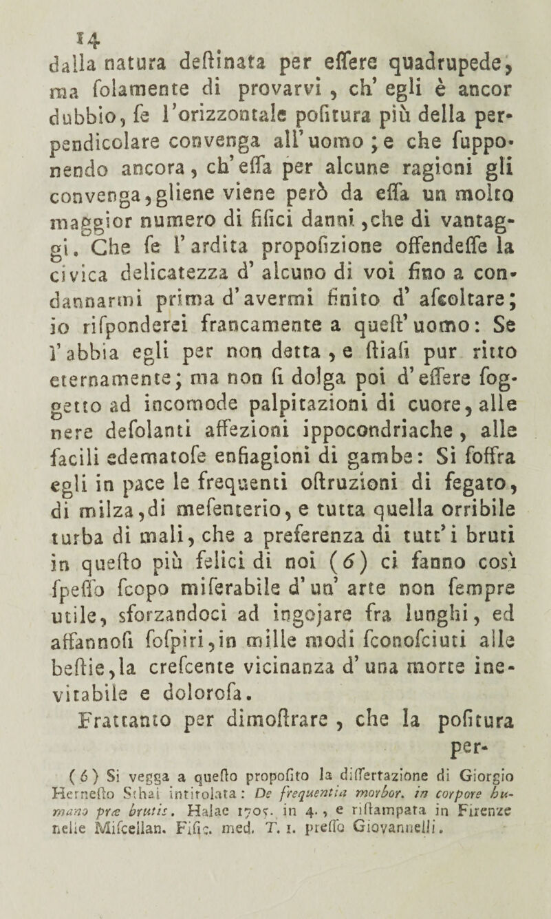 *4 dalia natura deftinata per effere quadrupede, ma fidamente di provarvi , eh’ egli è ancor dubbio, fe rorizzontale pofitura più della per¬ pendicolare convenga ali’uomo;e che fuppo* nendo ancora, ch’effa per alcune ragioni gli convenga,gliene viene però da efla un molto maggior numero di filici danni ,che di vantag¬ gi. Che fe l’ardita propofizione offendeffe la civica delicatezza d’ alcuno di voi fino a con¬ dannarmi prima d’avermi finito d’ afeoltare; io rifponderei francamente a queft’uomo: Se ]’ abbia egli per non detta , e filali pur ritto eternamente; ma non fi dolga poi d’effere fog- getto ad incomode palpitazioni di cuore, alle nere defolanti affezioni ippocondriache , alle facili edematofe enfiagioni di gambe: Si foffra egli in pace le frequenti oftruzioni di fegato, di milza,di mefenterio, e tutta quella orribile turba di mali, che a preferenza di tutt’i bruti in quello più felici di noi (6) ci fanno cosi fpeffo feopo miferabile d’un’arte non fempre utile, sforzandoci ad ingoiare fra lunghi, ed affannofi fofpiri,in mille modi feonofeiuti alle beftie,la crefcente vicinanza d’una morte ine¬ vitabile e dolorofa. Frattanto per dimoftrare , che la pofitura per- (6) Si vegga a quello propofito la diflertazione di Giorgio Hernello Sthai intitolata: De frequentiti morbor. in corpore bi¬ mano pr<c brutte. Hajae 170?. in 4., e riftampata in Firenze nelie Mifceilan. Fifa. med. T. 1. preda Giovanncili.