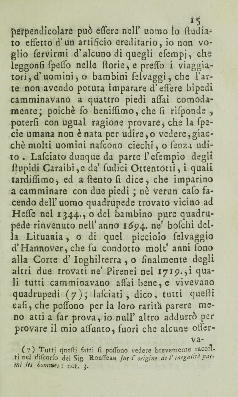 J!> perpendicolare può effere nell' uomo lo (India¬ to effetto d’ un artifìcio ereditario, io non vo¬ glio fervirmi d’alcuno di quegli efempj, che leggonfi fpeffo nelle fiorie, e preffo i viaggia¬ tori, d’ uomini, o bambini fslvaggi, che far- te non avendo potuta imparare d’effere bipedi camminavano a quattro piedi affai comoda¬ mente; poiché fo beniffimo, che fi rifponde , poterfi con ugual ragione provare, che la fpe- cie umana non è nata per udire,o vedere,giac¬ ché molti uomini nafcono ciechi, o fenza udi¬ to . Lafciato dunque da parte fefempio degli ftlipidi Caraibi,e de’ fudici Ottentotti, i quali tardiffimo, ed a (lento fi dice, che imparino a camminare con due piedi ; nè verun cafo fa¬ cendo dell’uomo quadrupede trovato vicino ad Heffe nel 1344,, o del barnbino pure quadru¬ pede rinvenuto nell’anno itfp4. ne’ bofchi del¬ la Lituania, o di quel picciolo felvaggio d*Hannover, che fu condotto molt’ anni fono alla Corte d’ Inghilterra , 0 finalmente degli altri due trovati ne’ Pirenei nei 1715?.,i qua¬ li tutti camminavano affai bene, e vivevano quadrupedi (7); lafciati , dico, tutti quelli cafì, che poffono per la loro rarità parere me¬ no atti a far prova, io nuli’ altro addurrò per provare il mio affunto, fuori che alcune ofler- va- (7) Tutti cjuelli fatti fi poffono vedere brevemente raccol¬ ti nel cfilcorfo del Sig. Rouffeaa Jut P origine ds C inegalitè par- mi Ics homrì&s : not. 3.