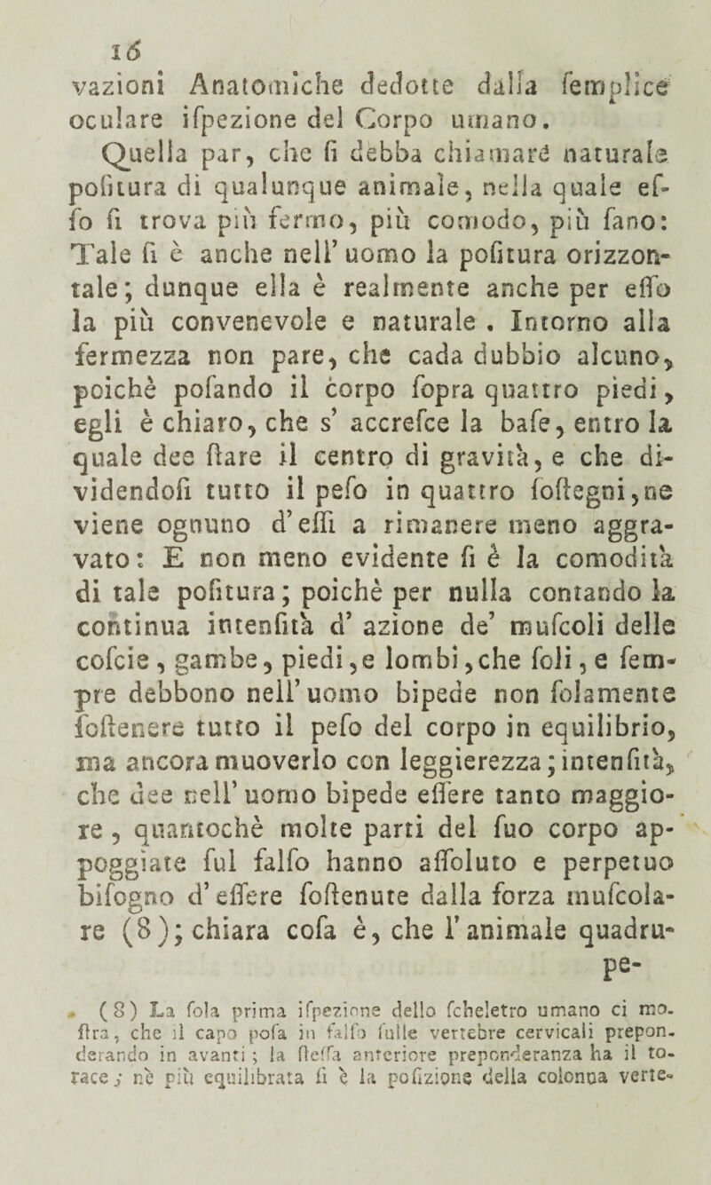 vazìonì Anatomiche dedotte dalia lemplicé oculare ifpezione del Corpo umano. Quella par, che (ì debba chiamar*! naturalo politura di qualunque animale, nella quale eh io fi trova più fermo, piu comodo, più fano: Tale fi è anche nell’uomo la politura orizzon¬ tale; dunque ella è realmente anche per elfo la più convenevole e naturale , Intorno alla fermezza non pare, che cada dubbio alcuno,, poiché pofando il corpo fopra quattro piedi, egli è chiaro, che s’ accrefce la bafe, entro la quale dee (lare il centro di gravità, e che di- videndofi tutto il pefo in quattro ioftegni,oe viene ognuno d’elfi a rimanere meno aggra¬ vato: E non meno evidente fi è la comodità ditale politura ; poiché per nulla contandola continua intenfità d’ azione de’ mufcoli delle cofcie , gambe, piedi,e lombi,che foli, e feco¬ pre debbono nei!’uomo bipede non (blamente foftenere tutto il pefo del corpo in equilibrio, mia ancora muoverlo con leggierezza; intenfità, che dee nell’uomo bipede e Aere tanto maggio¬ re , quantochè molte parti del fuo corpo ap- poggìate fui falfo hanno alleluio e perpetuo bifogno d’effere foftenute dalla forza mugola¬ re (8); chiara cofa è, che l’animale quadra- pe- (8) La fola prima ifpezione dello fcheletro umano ci ino¬ ltra, che il capo pofa in falfo falle vertebre cervicali prepon¬ derando in avanti ; la fieffa anteriore preponderanza ha il to¬ race; nè più equilibrata fi è la porzione delia colonna verte-