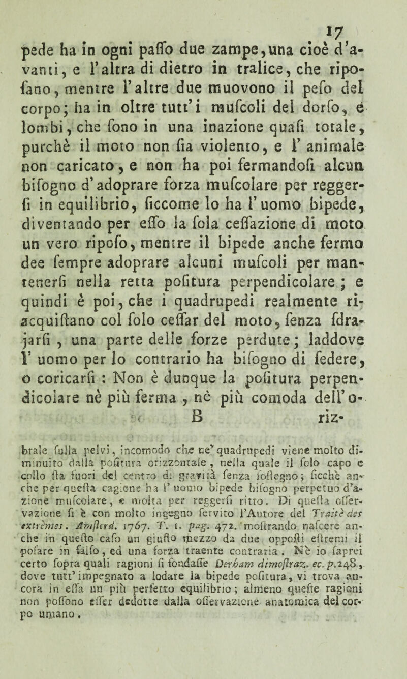 *7 pede ha in ogni paflb due zampegna cioè d'a- varuì, e 1*altra di dietro in tralice, che ripo- fano, mentre l’altre due muovono il pefo del corpo; ha in oltre tutt’i niufcoli dei darlo, è lombi, che fono in una inazione quali totale, purché il moto non fia violento, e ¥ animale non caricato, e non ha poi fermandoli alcun bifogno d’adoprare forza mufcolare per regger¬ li in equilìbrio, Accorile lo ha l'uomo bipede, diventando per effo la fola ceflazione di moto un vero ripofo, mentre il bipede anche fermo dee Tempre adoprare alcuni rnufcoli per man¬ tenerli nella retta politura perpendicolare ; e quindi è poi, che i quadrupedi realmente ri- acquiflano col folo cdfar del moto, fenza fdra- jarfi , una parte delle forze perdute; laddove V uomo per lo contrario ha bifogno di federe, o coricarfi : Non è dunque la politura perpen¬ dicolare nè piu ferma , nè più comoda deli’ o- B riz- brale filila pelvi, incomodo che ne*quadrupedi viene molto di¬ minuito dalla politura orizzontale , nella quale il folo capo c collo ila fuori del centro d: gravità fenza foilegno; ficchè an¬ che per quella cagione ha 1’ uomo bipede bifogno perpetuo d’a¬ zione mufcolare, « atolta per reggerli ritto. Di quella olfer- vazione fi è con molto ingegno fervito l’Autore dei Tratte des extrèmes. Ar,ifìevd. 1767. T. i. pag. 472. 'inoltrando nafeere an¬ che in quello cafo un giufto mezza da due opponi eliremi il pofare in faifo, ed una forza traente contraria . Nè io faprei certo fopra quali ragioni fi fondane Derham ciimefiraz. ec.p.248, dove tutt* impegnato a lodare la bipede pefitura, vi trova an¬ cora in ella un più perfetto equilibrio; almeno quefte ragioni non pollano e (Ter dedotte dalla ofièrvazioue-- anatomica del cor¬ po umano,