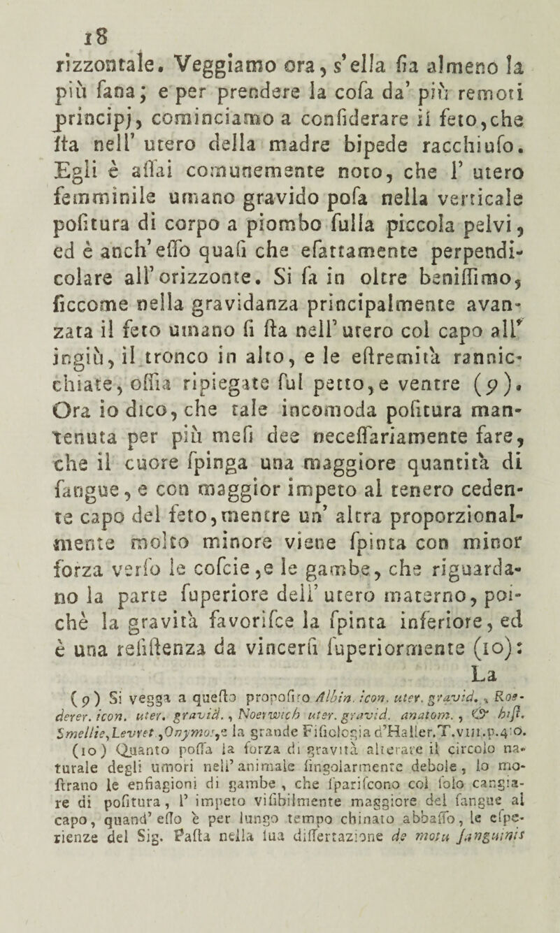 rizzontale. Veggiamo ora, s’ella fi a almeno la più fana; e per prendere la cofa da’ più remoti principi, cominciamo a ccnfiderare il feto,che Ita nell’ utero della madre bipede racchi ufo. Egli è aliai comunemente noto, che 1’ utero femminile umano gravido pofa nella verticale politura di corpo a piombo falla piccola pelvi, ed è anch’effo quali che efattamente perpendi¬ colare all’orizzonte. Si fa in oltre beniffimo, ficcome nella gravidanza principalmente avan¬ zata il feto umano li Ila nell’utero col capo ali* ingiù, il tronco in alto, e le efìremita rannic¬ chiate, offia ripiegate fui petto,e ventre (p)» Ora io dico, che tale incomoda pofitura man¬ tenuta per più mefi dee neceflariamente fare, che il cuore fpinga una maggiore quantità di fangue, e con maggior impeto al tenero ceden¬ te capo del feto,mentre un’ altra proporzional¬ mente molto minore viene fpinta con minor forza verfo le cofcie,e le gambe, che riguarda¬ no la parte fuperiore dell’utero materno, poi¬ ché la gravità favorifce la fpinta inferiore, ed è una reliftenza da vincerli luperiornriente (io): La ( p ) Si vegga a quello propoli ro All)in. icori. uter. gravici, * Roe- derer. icori. uter. gravici., Noe*wich uter. gravici, anatom. , C9* bift. Smellie,Levret ^Onymo:^. la grande Filologia d’Haller.T.vm.p.4!<5* (io) Quanto polla la forza di gravità alterate il circolo na¬ turale degli umori nell’animale lìngolarmente debole, lo rno- ftrano le enfiagioni di gambe , che fparifcono coi l'oìo cangia¬ re di politura, P impeto vi libi!niente maggiore del fangue al capo, quanti’edo è per lungo tempo chinato abballo, le espe¬ rienze dei Sig. iPafU nella lua dilTertazione de moia Jjngwvis