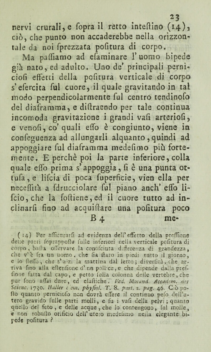 ciò, che punto non accaderebbe nella orizzon¬ tale da noi fprezzata pofitura di corpo. Ma palliamo ad efaminare l’uomo bipede già nato, ed adulto. Uno de' principali perni- ciofi effetti della pcfitura verticale di corpo s’efercita fui cuore, il quale gravitando in tal modo perpendicolarmente fui centro tendinofo del diaframma, e diftraendo per tale continua incomoda gravitazione i grandi vali arterioG, e venofi, co’ quali elfo è congiunto, viene in confeguenza ad allungarli alquanto , quindi ad appoggiare fui diaframma medefimo più forte¬ mente. E perchè poi la parte inferiore, colla quale effo prima s’appoggia, fi è una punta ot- tufa,e lifcia di poca fuperficie, vien ella per neceffhà a fdrucciolare fui piano aneli’ effo li- fcio,che la foftiene,ed il cuore tutto ad in- clinarfi fino ad acquiftare una politura poco B 4 me* ( 14) Per affici: rar fi ad evidenzi deli’ effètto della preffione deire parti foprappofta Tulle inferiori nella verticale politura di corpo, baila offervarc la conosciuta differenza di grandezza, che v’è Ira un uomo, che ha darò in piedi tutto il giorno, e io Hello, che s’alzi la mattina dal ietto; divertita » che ar¬ riva fino alla elìenfione ti’ nn pollxe,e che dipende dalla pref- fione fatta dal capo, e petto fu li a colonna delie vertebre, che pur fono affai dure, ed elamiche. faci. Morand. Accadem. 4es •'Selene, 17^0. Halle* c err». pbyfiol. T. 8. part. z. pag. 46. Ciò po¬ lio quanto perniciofo non riavrà effe re il continuo pefo dell’u¬ tero gravido fuilc parti molli, e fu 1 vafi della pelvi ; quanto quello del feto, e delie acque,.che lo contengono, fui molle, e non robuiìo orificio deh1 utero medefirno neiia elegante bi¬ pede pofitura ?