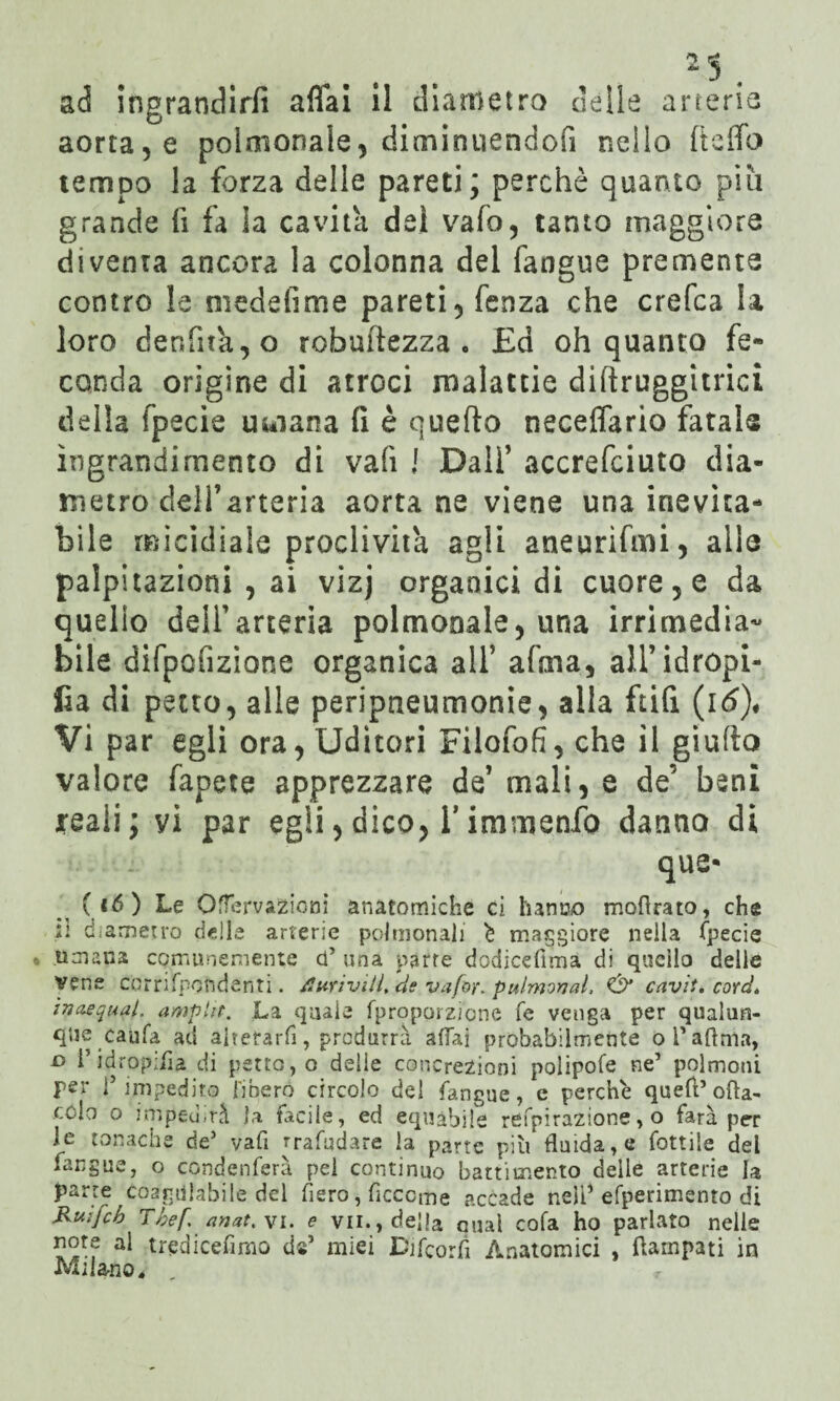 ad ingrandirli aliai il diametro delle arterie aorta, e polmonaie, diminuendoli nello Ceffo tempo la forza delle pareti; perchè quanto più grande li fa la cavita dei vaio, tanto maggiore diventa ancora la colonna del fangue premente contro le meddime pareti, fenza che crefca la loro denfna,o robuitezza . £a oh quanto fe¬ conda origine di atroci malattie diftruggitrici della fpecie umana fi è quefto necelfario fatale ingrandimento di vali ! Dall’ accrefciuto dia¬ metro dell’arteria aorta ne viene una inevita¬ bile micidiale proclività agli aneurifini, alle palpitazioni , ai vizj organici di cuore, e da quello dell’arteria polmonale, una irrimedia¬ bile difpofizione organica all5 afma, all’idropi¬ ca di petto, alle peripneumonie, alla ftifi (i6)« Vi par egli ora, Uditori Filofofi, che il giudo valore fapete apprezzare de’ mali, e de’ beni jreali; yi par egli, dico, 1* immenfo danno di que- (16) Le Offervazioni anatomiche ci hanno mofirato, che il diametro delle arterie polmonali è maggiore nella fpecie • umana comunemente cf una parte dodicefimà di quello delle vene corrifpqndenti. durivili, de vafor, pulmonal, & cavit. cord* inacquai, ampht. La quale (proporzione fé venga per qualun¬ que caufa ad aitetarfi, produrrà affai probabilmente ol'aftnìa, o i’idropiiìa di petto, o delie concrezioni polipofe ne’ polmoni per r impedito fibero circolo del fangue, e perchè quell* ofta- cC-lo o imped.rà la facile, ed equabile refpirazione, o farà per le tonache de* vali rrafudare la parte più fluida, e fotti 1 e del fangue, o condenferà pei continuo battimento delle arterie la parte coagulabile del fiero, ficccme accade nell* efperimento di Kuifcb Tbef anatri, e vii., della qual cofa ho parlato nelle note al tredicennio de* miei Difcorfi Anatomici , Rampati in