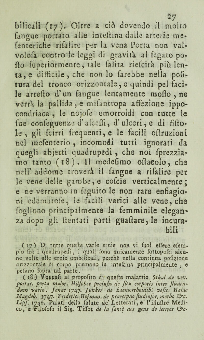 bilicali (17). Oltre a ciò dovendo il molto fangue portato alle interina dalle arterie me- fenteriche rifaìire per la vena Porta non vai- volofa contro le leggi di gravita al fegato pe¬ do fuperiormenre, tale (alita riefcira più ten¬ tale difficile , che non lo farebbe nella poli¬ tura del tronco orizzontale 5 e quindi pel faci¬ le arredo d’un fangue lentamente modo , ne verrà la pallida , e mifantropa affezione ippo- condriaca , le ncjofe emorroidi con tutte le fue confeguenze d’afceffi, d’ulceri, e di fitto¬ le, gli fcirrì frequentile le facili oftruzioni nel mefenterio , incomodi tutti ignorati da quegli abjetti quadrupedi , che noi fprezzia- itìo tanto (18). Il medefimo ofta€olo, che neli’ addome troverà il fangue a rifaìire per le vene delle gambe, e cofcie verticalmente; e ne verranno in feguito le non rare enfiagio¬ ni edematofe, le facili varici alle vene, che fogliono principalmente la femminile elegan¬ za dopo gli dentati parti guadare, le incura¬ bili (17) Di tutte quelle varie ernie non vi fuol effere efem- pio fra i quadrupedi, i quali fono unicamente fottopofti alcu¬ ne volte alle ernie ombelicali, perchè nella continua pofizione orizzontale di corpo premono le interina principalmente , e pefano fopra tal parte. (18) Yeggafi al proposto di quelle malattie Stè al de ven. portar, porta ma/or. Hiifcber proludo de [itti corpcris inter Jìaden* dam vario. Jenae 1747. Junker de haemorrhoidtb'. ve fio. llalae Magdeb. 1747. Friderle. Hofman. de praecipuo Jhtdiojbr. morbo &c. Lipf. 1746. Puiati della falute de’ Letterati, e l’illuftre Medi¬ co, e Fijofofo il Si g. Ti Hot de la fanti des gens de leitres C>V«