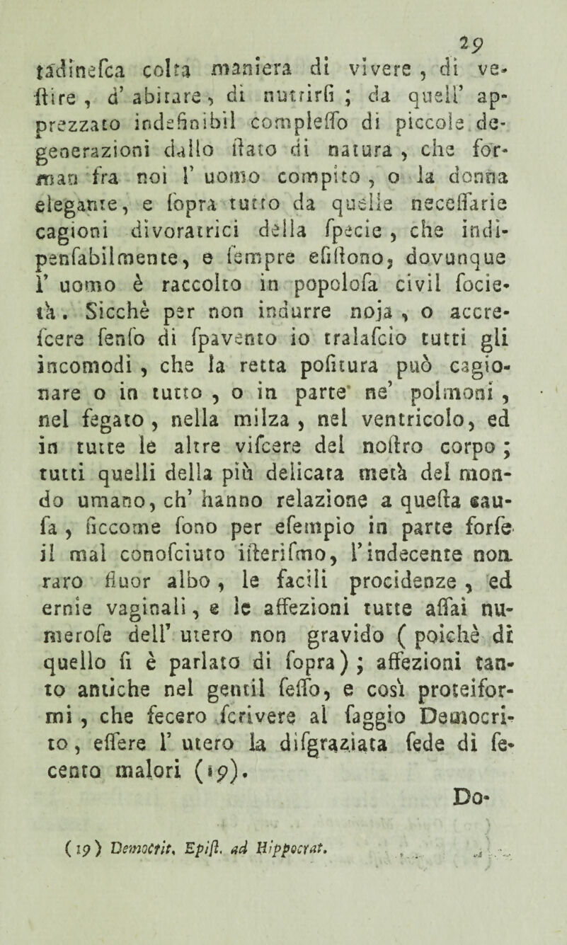 19 tadinefca colta maniera di vivere , di ve- [tire , d’abitare*, di nutrirli ; da quell’ ap¬ prezzato iodefinibil compleffo dì piccole de¬ generazioni dallo dato di natura , che for¬ mati fra noi f uomo compito , o la donna elegante, e fopra tutto da quelle necelfarie cagioni divoratrici della fpecie , che indi- penfàbil mente, e fempre efilìono, dovunque ì’ uomo è raccolto in popolofa civii focie- ih. Sicché per non indurre noja , o accre- fcere fenfo di fpavento io tralafcio tutti gli incomodi , che la retta politura può cagio¬ nare o in tutto , o in parte ne’ polmoni , nel fegato , nella milza, nel ventricolo, ed in tutte le altre vifcere del noftro corpo ; tutti quelli della più delicata metà del mon¬ do umano, eh’hanno relazione a quella sau- fa , ficcome fono per efempio in parte forfè il mal conofciuro ifterifmo, l’indecente non raro fiuor albo, le facili procidenze , ed ernie vaginali, e le affezioni tutte affai nu¬ rsi e r ole dell’ mero non gravido ( poiché dt quello lì è parlato di fopra); affezioni tan¬ to antiche nel gentil felfo, e cosi proteifor¬ mi , che fecero fcrivere al faggio Democri¬ to, elfere 1’ utero la dìfgrazìaca fede dì fe- cento malori (*p). Do- (19) DemoCtìt, Epìft. ad Hìppoctat.