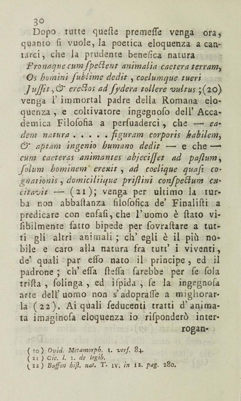 3° Dopo tutte quelle premeffe venga ora, quanto fi vuole, ia poetica eloquenza a can¬ tarci, che la prudente benefica natura Proni:nuè cunì fpcclent ammalia caetera terramy Os h omini fuklime dedit , coelumque tueri Jufjtt ereSos ad fydera tollere vultus ;(2o) venga i’ immortai padre deila Romana elo¬ quenza , e coltivatore ingegnofo deli’ Acca¬ demica Filoiofia a pervaderci , che — ca¬ de fri natura . . . . . figurarli corporis habilem, & aptam in genio bum ano dedit — e che —* cum caeteras animantes abjecijjet ad pafium, folum hominem erexit , ad coelique quafi co- gnationts 5 domiciliique prijìini conjpefflum ex- citavi? — (21); venga per ultimo la tur¬ ba non abballarla filofofica de’ Finalifti a predicare con enfatiche l’uomo è fiato vi¬ abilmente fatto bipede per fovraftare a tut¬ ti gli altri animali ; eh5 egli è il più no¬ bile e caro alla natura fra sutt’ i viventi, de’ quali par effo nato il principe, ed il padrone ; eh’ e fifa fieffa farebbe per fe fola xrifta , folinga , ed ifpida , fe la ingegnofa arte dell’uomo non s’adoprafle a migliorar¬ la (22). Ai quali feducenti tratti d’anima¬ ta imaginofa eloquenza io rifponderò inter¬ rogan¬ do) Ovìd. 'MetamoYph, 1. ver], 84. ( 21 ) Cìc. I. I. dff legib. ^22) Buffon hijì. nat. T- iv. in 12. pag. 280.