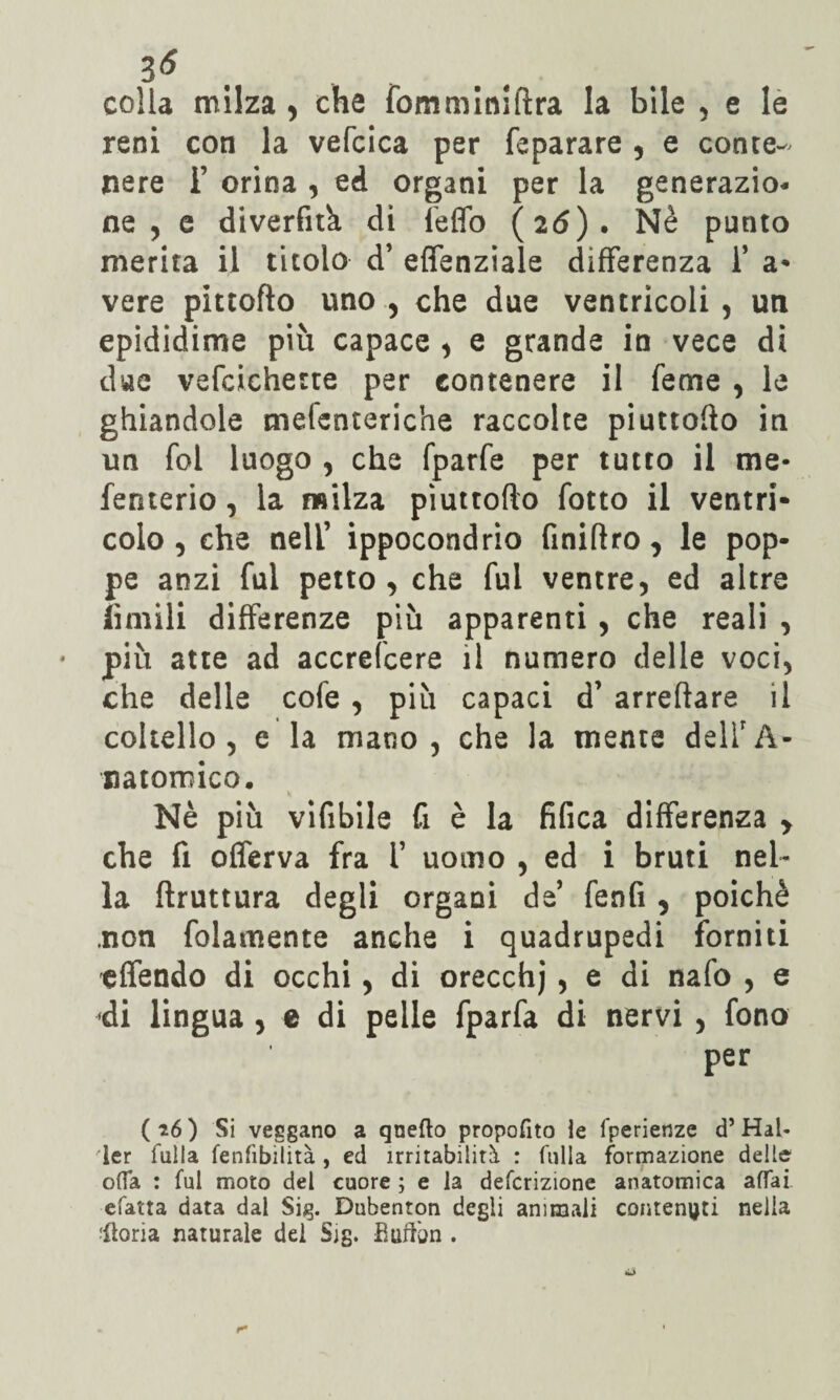 3<* colla milza , che fomminiftra la bile , e le reni con la vefcica per feparare , e conte¬ nere i’ orina , ed organi per la generazio¬ ne , e diverfitk di feflb (26). Nè punto merita il titolo d’ effenziale differenza 1* a* vere pittofto uno , che due ventricoli , un epididime più capace , e grande in vece di due vefcichette per contenere il feme , le ghiandole melenteriche raccolte piuttofto in un fol luogo , che fparfe per tutto il me* fenterio, la milza piuttofto fotto il ventri¬ colo , che nell’ ippocondrio finiftro, le pop¬ pe anzi fui petto, che fui ventre, ed altre limili differenze più apparenti , che reali , più atte ad accrefcere il numero delle voci, che delle cole , più capaci d’ arreftare il coltello, e la mano, che la niente delirA- natoroico. Nè più vifibile fi è la fifica differenza y che fi offerva fra i’ uomo , ed i bruti nel¬ la ftruttura degli organi de’ fenfi , poiché .non folamente anche i quadrupedi forniti effendo di occhi , di orecchj , e di nafo , e di lingua , e di pelle fparfa di nervi , fono per (*6) Si veggano a qnefto propofito le fperienze d’Hai* ler falla fenfibilità , ed irritabilità : fu 11a formazione delle offa : fui moto del cuore ; e la deferizione anatomica affai efatta data dal Sig. Dubenton degli animali contenuti nella •fiorìa naturale del Sig. Buffon .