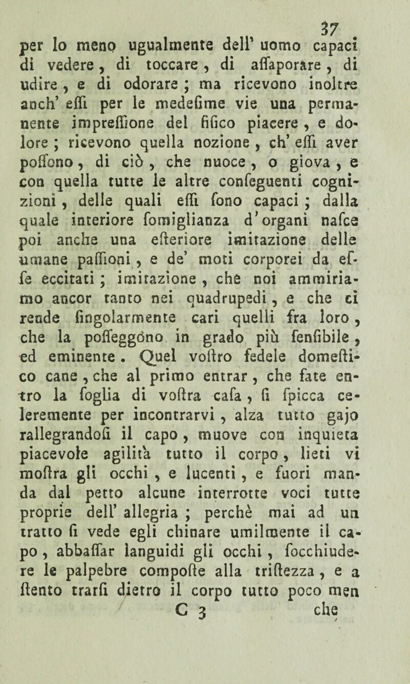 per lo meno ugualmente dell1 uomo capaci dì vedere, di toccare , di affaporare , di udire , e di odorare ; ma ricevono inoltre anch’ effi per le medefime vie una perma¬ nente impreffione del fifico piacere * e do¬ lore ; ricevono quella nozione > eh’ effi. aver pollano, di ciò , che nuoce , o giova , e con quella tutte le altre confeguenti cogni¬ zioni , delle quali effi fono capaci ; dalla quale interiore fomiglianza d* organi nafeé poi anche una efteriore imitazione delle umane paffioni, e de’ moti corporei da ef¬ fe eccitati ; imitazione , che noi ammiria¬ mo ancor tanto nei quadrupedi, e che ci reode Angolarmente cari quelli fra loro, che la poffeggòno in grado più fenfibile, ed eminente • Quel voftro fedele domefti- co cane , che al primo entrar, che fate en¬ tro la foglia di voftra cafa > fi fpicca ce- leremente per incontrarvi, alza tutto gajo rallegrandoli il capo, muove con inquieta piacevole agilità tutto il corpo * lieti vi moftra gli occhi , e lucenti , e fuori man¬ da dal petto alcune interrotte voci tutte proprie dell’ allegria ; perchè mai ad un tratto fi vede egli chinare umilmente il ca¬ po , abbaffar languidi gli occhi , Acchiude¬ re le palpebre compofte alla trifìezza, e a llento trarfi dietro il corpo tutto poco meu C 3 che