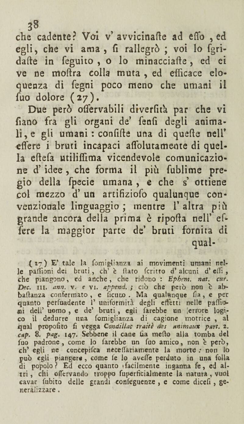 j8 che cadente? Vai v’avvicinale ad erto , ed egli, che vi ama , fi rallegrò ; voi lo fgri- dafte in feguito , o lo minacciafte, ed ei ve ne moftra colla muta , ed efficace elo¬ quenza di fegni poco meno che umani il fuo dolore (27). Due però oflervabili diverfit'a par che vi fiano fra gli organi de’ fenfi degli anima¬ li, e gli umani : confitte una di quelle nell* edere i bruti incapaci aflblutameme di quel¬ la eftefa utiliffima vicendevole comunicazio¬ ne d* idee, che forma il più fublime pre¬ gio della fpecie umana , e che s* ottiene col mezzo d* un artifiziofo qualunque con¬ venzionale linguaggio ; mentre 1* altra più grande ancora della prima è riporta nell* ef¬ fe re la maggior parte de* bruti fornita di qual- (27) E’ tale la fomigtianza ai movimenti umani nel¬ le pacioni dei bruti, eh' è flato fcritto d’ alcuni d5 efTi , che piangono, ed anche, che ridono : Ephem. nat. cur. Dee. ni. ann. v. e vi. appcncì. ; ciò che però non c ab- baftanza confermato , e ficuro . Ma qualunque fia, e per quanto perfuadente 1’ uniformità degli effetti nelle pallio* ali deli’ uomo , e de’ bruti , egli farebbe un [errore logi¬ co il dedurre una fomiglianza di cagione motrice , al qual proposto fi vegga Condillac tratte des animaux part. 2. cap. 8. pag. 147. Sebbene il cane lia meffo alla tomba del fuo padrone, come lo farebbe un fuo amico, non è però, eh5 egli ne concepita neceffariamente la morte : non io può egli piangere , come fe lo aveffe perduto in una folla di popolo? Ed ecco quanto (facilmente inganna fe, ed al¬ tri , chi enervando troppo fupertìcialmente la natura , vuol cavar fubito delle grandi confeguenze , e come dicefi , ge¬ neralizzare .
