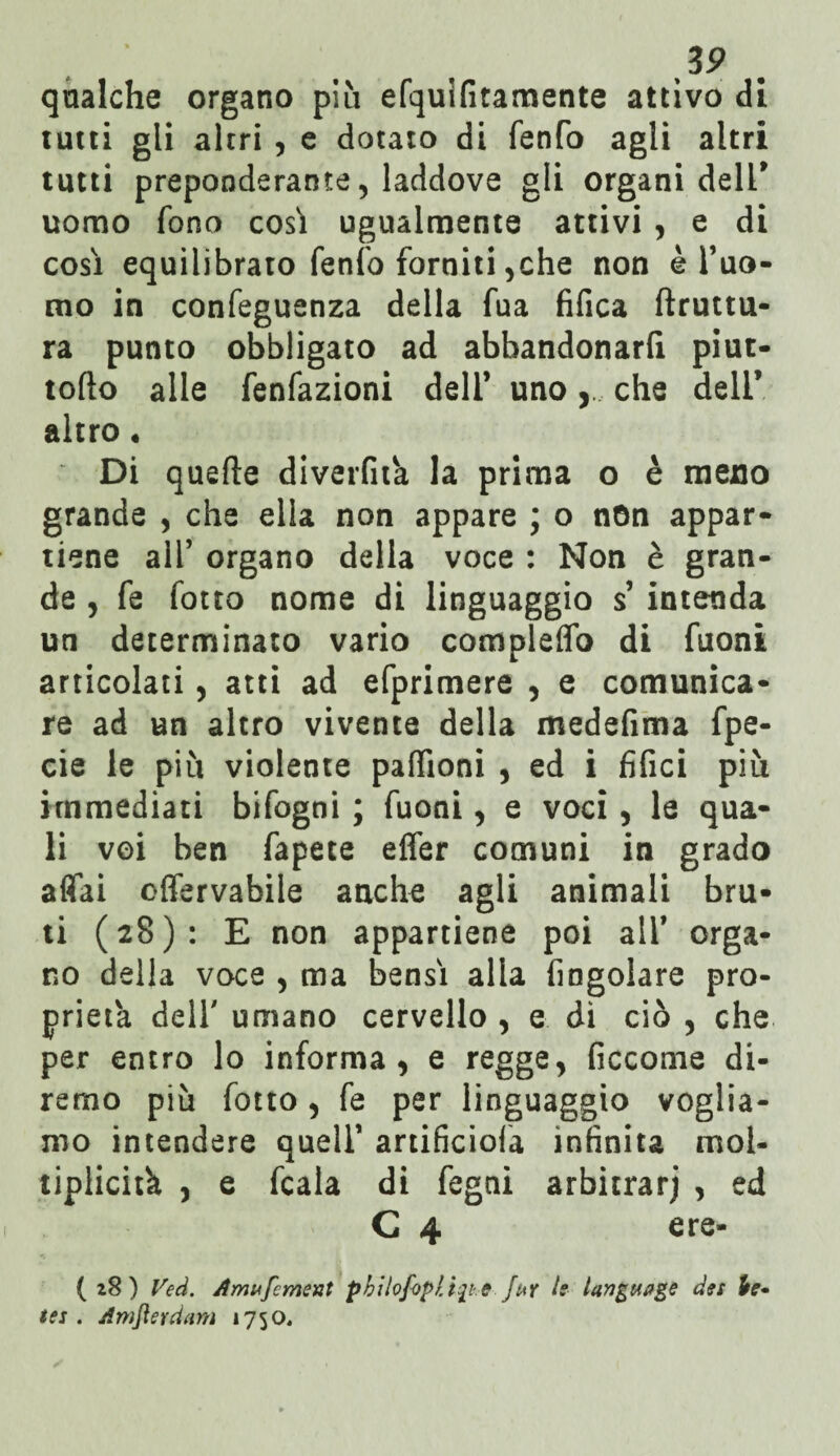 Z9 qualche organo più efquifitamente attivo di tutti gli altri , e dotato di fenfo agli altri tutti preponderante, laddove gli organi dell' uomo fono così ugualmente attivi , e di così equilibrato fenfo forniti,che non è l’uo- tno in confeguenza della fua tìfica ftruttu- ra punto obbligato ad abbandonarli piut- tofio alle fenfazioni dell’ unoche dell’ altro • Di quelle diverfita la prima o è meno grande , che ella non appare ; o non appar¬ tiene all’ organo delia voce : Non è gran¬ de , fe fotto nome di linguaggio s’ intenda un determinato vario compleffò di fuoni articolati, atti ad efprimere , e comunica¬ re ad un altro vivente della medefima fpe- cie le piu violente paffioni , ed i tìfici più immediati bifogni ; fuoni, e voci , le qua¬ li voi ben fapete effer comuni in grado affai effervabile anche agli animali bru¬ ti (28): E non appartiene poi all* orga¬ no della voce , ma bensì alla fìngolare pro¬ prietà dell' umano cervello , e dì ciò , che per entro lo informa, e regge, ficcome di¬ remo più fotto, fe per linguaggio voglia¬ mo intendere quell’ artificiofa infinita mol¬ tiplichi , e fcala di fegni arbitrar; , ed C 4 ere- (28) Veci. Amufcment pbilofopli^i e Juy le langtwge dei te- tei . Amflerdam 1750,