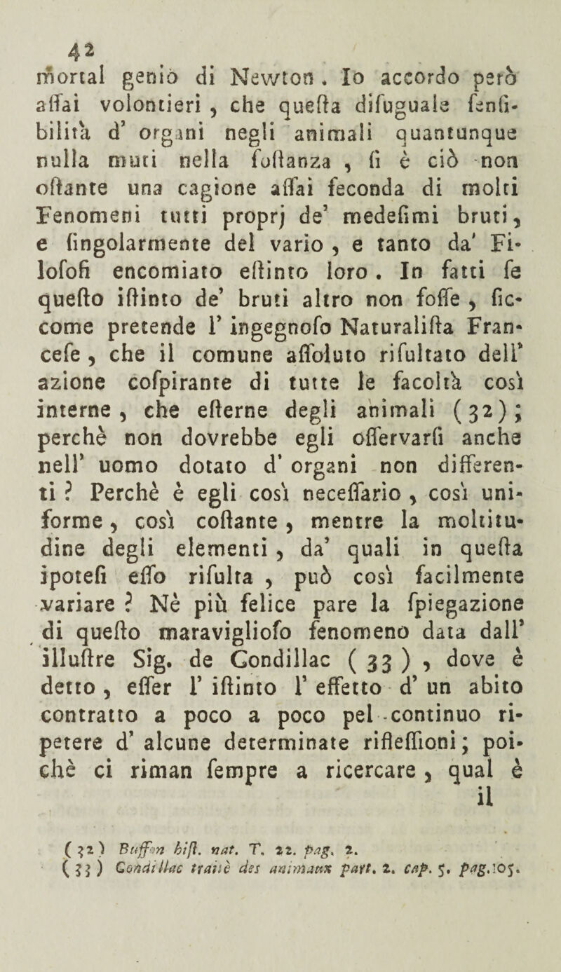 mortai genio di Newton * Io accordo però affai volentieri , che quella difuguaie fenlì- bilita d’ organi negli animali quantunque nulla muti nella foftanza , fi è ciò non oftante una cagione aflài feconda di molti Fenomeni tutti proprj de’ medefimi bruti, e (ingolarmente del vario , e tanto da' Fi- lofofi encomiato effinto loro . In fatti fe quello iftinto de’ bruti altro non foffe , fic- come pretende Y ingegnofo Naturalifta Fran- cefe , che il comune affoluto rifultato dell* azione cofpirante di tutte le facoltà così interne, che efterne degli animali (32); perchè non dovrebbe egli offervarfi anche nell’ uomo dotato d’ organi non differen¬ ti ? Perchè è egli così neceffario , così uni¬ forme , così collante, mentre la moltitu¬ dine degli elementi , da’ quali in quella ipotefi effo rifulra , può così facilmente variare ? Nè più felice pare la fpiegazione di quello maravigliofo fenomeno data dall* illuftre Sig. de Gondillac (33)5 dove è detto , effer 1’ iftinto Y effetto d’ un abito contratto a poco a poco pel continuo ri¬ petere d’alcune determinate riflefiioni; poi¬ ché ci riman fempre a ricercare , qual è il ($2) Buffon hi fi. nat. T. 22. pag, 2. ( $$ ) CondiUac ttaiiè dss aaimjtix part. 2. c/ip. 5. pag.i05.
