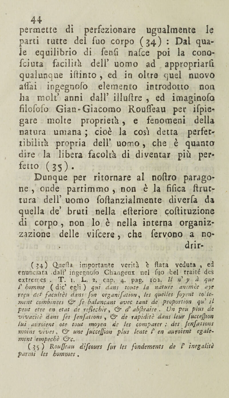 permette di perfezionare ugualmente le parti tutte del fuo corpo (34) : Dai qua¬ le equilibrio di fenfi nafce poi la cono- fcicta facilità dell’ uomo ad appropriarti qualunque iiiinto , ed in oltre quel nuovo affai ingegnofo elemento introdotto non ha moli7 anni dall5 illuflre , ed imaginofo filofofo Gian-Giacomo Rouffeau per ifpie^ gare molte proprietà, e fenomeni della natura umana ; cioè la cosi detta perfet¬ tibilità propria dell’ uomo, che è quanto dire la libera facoltà di diventar più per* fello (35) . Dunque per ritornare al noftro parago¬ ne , onde partimmo > non è la fifica ftrut- tura dell’ uomo foftanzialmente diverfa da quella de’ bruti nella efteriore coftituzione di corpo , non lo è nella interna organiz¬ zazione delle vifcere, che fervono a no- drir- ( ?4 ) Quella importante verità è fiata veduta , ed enunciata .dall’ ingegnofo Changeux nel fuo bel traité des extremcs . T. i. JL. 2. cap. 4. pag. 102. Il n y à que r homme ( die’ egli ) qui dans tonte la nature antmèe ayc repu des facultès dans fon organi fattori, les quelles foysnt tole- mene cambi nees fe baianeant uvee tant de proportion qu’’ il petit etre en etat de reflechir, & d’ abjìrahe . Un peu plus de 'vivaci tè dans fes Jenfations ^ de rapidità dans leur Juccefion luì auroìent ote tout moyen de les comparer : des Jenfations •moins vives, & une JucceJJion plus lente C en auroìent egale- ment empechè &c. (35) Rouffeau difeeurs fuY les fondernents de P i negali tè panni les hommes.