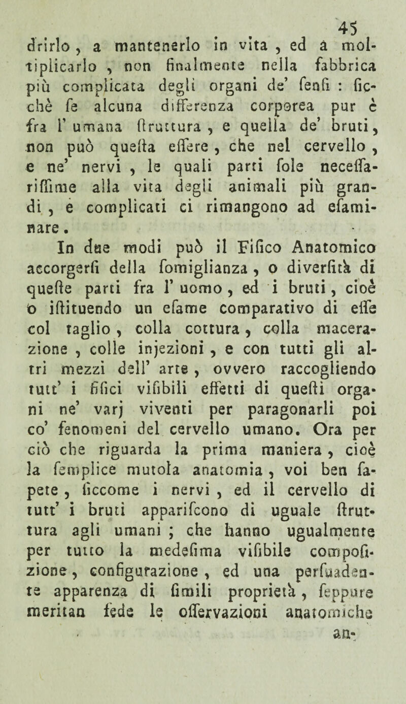 drirlo , a mantenerlo In vita , ed à mol¬ tiplicarlo , non finalmente nella fabbrica pi Ci complicata degli organi de’ fenfi : fic- chè fe alcuna differenza corporea pur è fra fumana bruttura, e quella de’ bruti, non può quella edere , che nel cervello , e ne’ nervi , le quali parti fola neceffa- riffime alla vita degli animali più gran¬ di , e complicati ci rimangono ad efarni- nare. In due modi può il Fifico Anatomico accorgerli della fomiglianza , o diverfitk di quelle parti fra 1’ uomo, ed i bruti, cioè ò illituendo un dame comparativo di elle col taglio , colla cottura, colla macera¬ zione , colle injezionì , e con tutti gli al¬ tri mezzi dell’ arte , ovvero raccogliendo tutt’ i filici vifibili effetti di quelli orga¬ ni ne’ varj viventi per paragonarli poi co’ fenomeni del cervello umano. Ora per ciò che riguarda la prima maniera , cioè la femplice mutola anatomia , voi ben fa- pete , fìccome i nervi , ed il cervello di tutt’ i bruti apparifcono di uguale (trat¬ tura agli umani ; che hanno ugualmente per tutto la medefima vifibile compofi- zione, configurazione , ed una perfuaden- te apparenza di Umili proprietà, feppure meritan fede le offervazioni anatomiche