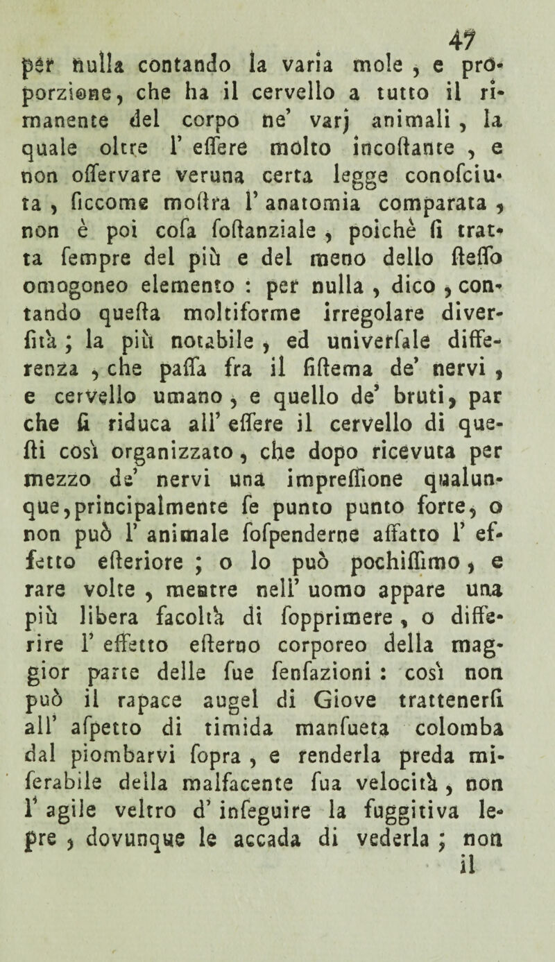 4? pér nulla contando la varia mole , e pro¬ porzione, che ha il cervello a tutto il ri¬ manente del corpo ne’ varj animali , la quale oltre 1’ effere mólto incollante , e non offervare veruna certa legge conosciu¬ ta , Siccome moflra 1’ anatomia comparata , non è poi coSa Softanziale , poiché fi trat¬ ta Sempre del più e del meno dello fteffo omogeneo elemento : per nulla , dico , con¬ tando quella moltiforme irregolare diver- fità ; la più notabile , ed universale diffe¬ renza , che paffa fra il fiflema de’ nervi 9 e cervello umano, e quello de5 bruti, par che fi riduca all’ effere il cervello di que¬ lli cosi organizzato, che dopo ricevuta per mezzo de nervi una imprelfione qualun¬ que, principalmente fe punto punto forte, o non può r animale foSpenderne affatto 1’ ef¬ fetto efteriore ; o lo può pochiflìmo, e rare volte , raeatre nell’ uomo appare una più libera facolta di Sopprimere , o diffe¬ rire T effetto efterno corporeo della mag¬ gior parte delle Sue SenSazioni : cosi non può il rapace augel di Giove trattenerli all’ aSpetto di timida manSueta colomba dal piombarvi Sopra , e renderla preda mi¬ serabile della malSacente Sua velocità , non l4 agile veltro d’inSeguire la fuggitiva le¬ pre , dovunque le accada di vederla ; non il