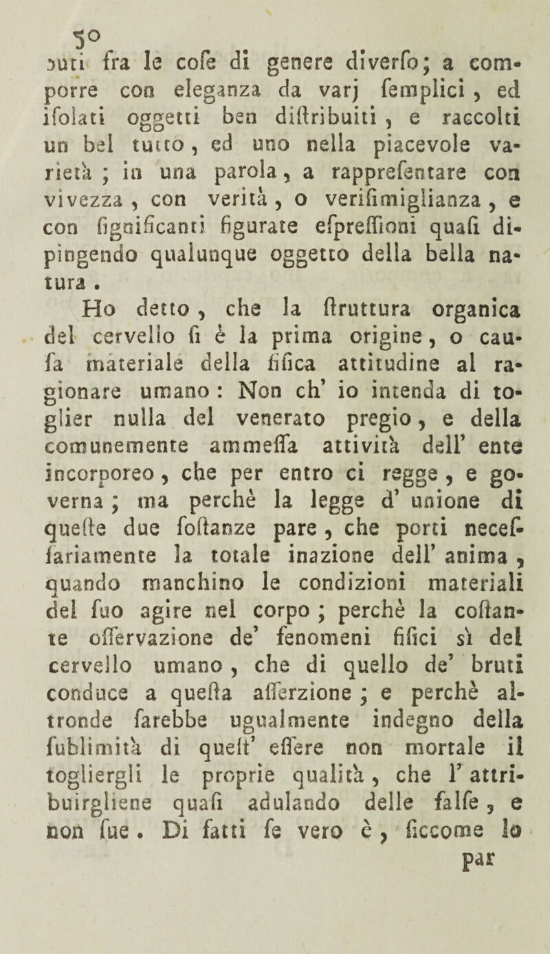 !>utì fra le cofe di genere diverfo; a com¬ porre eoo eleganza da varj {'empiici , ed ifolati oggetti ben diftribuiti , e raccolti un bel tutto, cd uno nella piacevole va¬ rietà ; in una parola, a rapprefentare con vivezza, con verità, o verifimiglianza , e con fignificanti figurate efpreffioai quafi di¬ pingendo qualunque oggetto della bella na¬ tura • Ho detto, che la ftruttura organica del cervello li è la prima origine, o cau- fa materiale della tìfica attitudine al ra¬ gionare umano : Non eh’ io intenda di to¬ glier nulla del venerato pregio, e della comunemente ammefla attività dell’ ente incorporeo, che per entro ci regge , e go¬ verna ; ma perchè la legge d’ unione di quelle due foftanze pare , che porti necef- fariamente la totale inazione dell’ anima , quando manchino le condizioni materiali del fuo agire nel corpo ; perchè la colan¬ te offervazione de’ fenomeni filici sì dei cervello umano , che di quello de’ bruti conduce a quella afferzione ; e perchè al¬ tronde farebbe ugualmente indegno della fublimità di quelt’ efl'ere non mortale il togliergli le proprie qualità, che Y attri¬ buirgliene quafi adulando delle falfe ? e non fue. Di fatti fe vero è , ficcome lo par