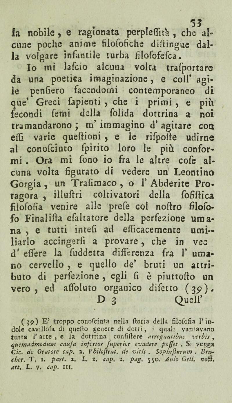 la nobile , e ragionata perpleffita , che al¬ cune poche anime filoiofiche diitingue dal¬ la volgare infantile turba filofofefca. Io mi lafcio alcuna volta trafportare da una poetica imaginazione, e coll’ agi¬ le penfiero facendomi contemporaneo di que’ Greci fapienti , che i primi , e più fecondi femi delia folida dottrina a noi tramandarono ; m’ immagino d’ agitare coti effi varie queftioni , e le rifpofte udirne al conofciuto fpirito loro le più confor¬ mi . Ora mi fono io fra le altre cofe al¬ cuna volta figurato di vedere un Leontino Gorgia 5 un Trafimaco , o Y Abderite Pro¬ tagora , illuda coltivatori della fofiftica fìlofofia venire alle prefe col noftro filofo- fo Finalifta efaltatore della perfezione uma¬ na 5 e tutti intefi ad efficacemente umi¬ liarlo accingerli a provare, che in vec d* effere la fuddetta differenza fra Y uma¬ no cervello 5 e quello de’ bruti un attri¬ buto di perfezione , egli fi è piuttofto un vero j ed affoluto organico difetto (3p), D 3 Quell’ (39) E5 troppo conofciuta nella ftoria della fìlofofia l’in* dole cavillofa di quefto genere di dotti, i quali vangavano tutta r arte , e la dottrina confiftere arrogantìbus verbis, quemadmodum cauja inferior fuperior evadere pojfet . Si vegga Cic. de Oratore cap. a. Philo\ìrat. de vitis . Sopbtjìarum . Bru* eber. T. I. part. 2. I. z. cap. 2. pag. 550. Aulo Geli. no8.