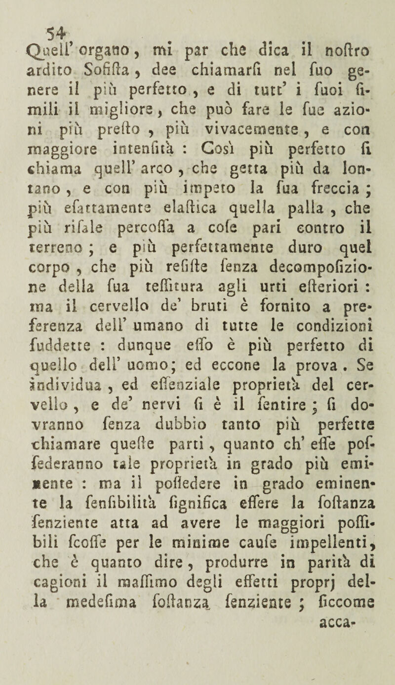 Queir organo, mi par che dica il nottro ardito Sofitta > dee chiamarli nel fuo ge¬ nere il più perfetto , e di tute’ i fuoi fi- mili il migliore, che può fare le fus azio¬ ni più pretto y più vivacemente, e con maggiore inteniifa : Cosi più perfetto fi chiama quell’ arco , che getta più da lon¬ tano , e con più impeto la fua freccia ; più efattamenta elaftica quella palla , che più rifale percofla a cole pari contro il terreno ; e più perfettamente duro quel corpo , che più relitte lenza decompofizio- ne della fua teffitura agli urti efteriori : ina il cervello de’ bruti è fornito a pre¬ ferenza dell’ umano di tutte le condizioni fuddetre : dunque etto è più perfetto di quello dell’uomo; ed eccone la prova. Se individua , ed efìeoziale proprietà del cer¬ vello , e de’ nervi fi è il fentire ; fi do¬ vranno fenza dubbio tanto più perfette chiamare quelle parti , quanto eh’ ette pof- fediranno tale proprietà in grado più emi¬ nente : ma il pottedere in grado eminen¬ te la fenttbilita lignifica effere la foftanza fenziente atta ad avere le maggiori polli- bili fccfie per le minime caufe impellenti, che è quanto dire, produrre in parità di cagioni il maffimo degli effetti proprj del¬ la medefima fottanza, fenziente ; ficcome acca-