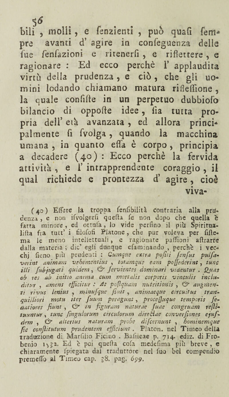 pre avanti d’ agire in confeguenza delle fue fènfazioni e ritenerfi y e riflettere, e ragionare : Ed ecco perchè T applaudita virtù della prudenza 9 e ciò , che gli uo¬ mini lodando chiamano matura riileffione , la quale confifte in un perpetuo dubbiofo bilancio di oppofte idee, ha tutta pro¬ pria dei!’ eia avanzata , ed allora princi* palmente fi fvolga 5 quando la macchina umana 5 in quanto efla è corpo, principia a decadere (40) : Ecco perchè la fervida » • » 1 » • 1 • » « nana 5 in quanto eha e corpo, princip decadere (40) : Ecco perchè la fervi< attivila ^ e f intrapprendente coraggio , qual richiede e prontezza d’ agire, ci* viva (40) Fttère la troppa fenttbiiìtà contraria alia pru¬ denza , e non Svolgerli quefta fe non dopo che quella è fatta minore, ed ottula, lo vide perfino il piti Spiritua- litta fra tutt’ i fiiofofi Platone, che pur voleva per fitte- ma le meno intellettuali , e ragionare paffioni attrarre dalla materia ; die’ egli dunque efammando , perchè i vec«* chj fieno piu prudenti : Cumque extra pofiti fienfius pulfia- njerint animava vebementius , totamque eam pojjedcrint, tunc illi fui?jugati quidem, Ó Jervientes dominar? vi dentar . Quas oh res ab initio anima cum mcrtalis corporis vinculis indù- ditur , amens efficitur : At pofìquam nutritionis , Ó* augmsn- xi rivus leniva , minujque fiuit , animaeque circuitus tran- qui Ili ori motu iter fiuum peragunt, proccjjuque temperie Je- ctatiores fiunt , & in figuravi naturae fiuae congruam refi?- tuuntur , tunc Jìngulorum circulorum direciae converfilonet ejufi- dem , O* alterius natura-m probe difcernunt , hominemque file conjìitutum prudentsm efficittnt. Platon, nei Timeo della traduzione di Marfiiio Ficino . Baftieae p. 714. ediz. di Fro- benio 1^2. Ed è poi quetta cofa medefima più breve , e chiaramente fpiegata dai traduttore nei luo bei compendio premetto ai Timeo cap. $8. pag, 699.