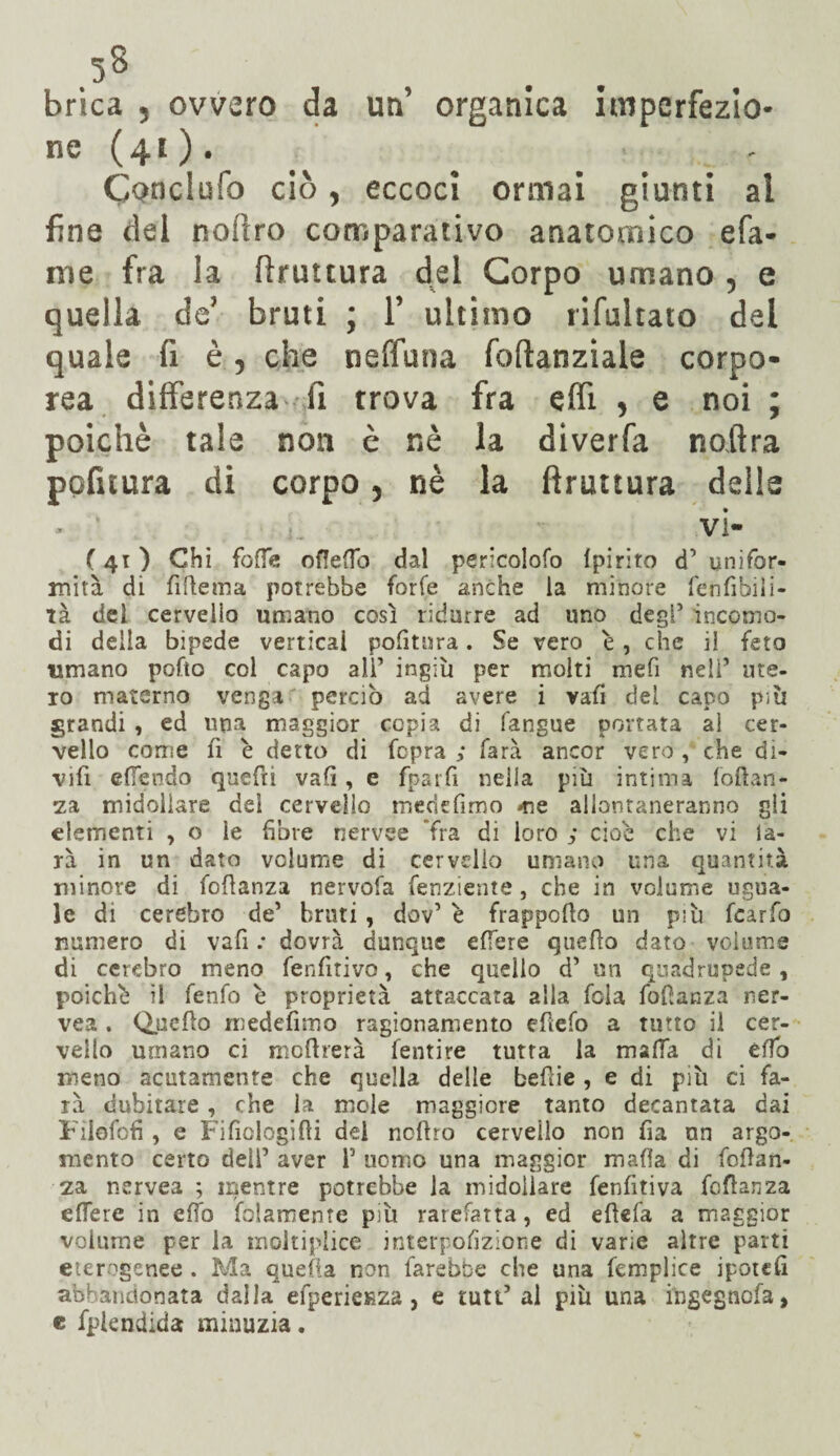 brica , ovvero da un’ organica imperfezio¬ ne ( 41 ). Conclufo ciò y eccoci ormai giunti al fine del noflro comparativo anatomico efa- me fra la bruttura del Corpo umano 5 e quella de’ bruti ; 1’ ultimo rlfultato del quale fi è, che neffuoa foftanziale corpo¬ rea differenza fi trova fra effi > e noi ; poiché tale non è nè la diverfa noftra pofuura di corpo 5 nè la (frattura delle ... vi- ( 41 ) Chi foffe odedo dal pericolofo Ipirito d’ unifor¬ mità di fi ile ma potrebbe forfè anche la minore fenfibiii- tà dei cervello umano così ridurre ad uno degl’ incomo¬ di della bipede verticai politura. Se vero è, che il feto umano pofto col capo ali’ ingiù per molti mefi nell’ me¬ lo materno vengar perciò ad avere i vafi del capo p;ù grandi , ed una maggior copia di fangue portata al cer¬ vello come fi è detto di fcpra ; farà ancor vero , che di- vifi elfendo quefri vali, e fparfi nella più intima foftan- za midollare dei cervello mecicfimo «ne allontaneranno gli elementi , o le fibre nervee 'fra di loro cioè che vi la- rà in un dato volume di cervello umano una quantità minore di foflanza nervofa Senziente, che in volume ugua¬ le di cerebro de’ bruti , dov’ è frappodo un più fcarfo numero di vafi .• dovrà dunque edere quello dato volume di cerebro meno fenfitivo, che quello d’ un quadrupede, poiché il fenfo è proprietà attaccata alia fola fofianza ner- vea . Quello medefimo ragionamento edefo a tutto il cer¬ vello umano ci medierà fentire tutta la malfa di elfo meno acutamente che quella delle bedie , e di più ci fa¬ rà dubitare, che la mole maggiore tanto decantata dai Filofofi , e Fificlogidi dei nodro cervello non fia un argo¬ mento certo deli’ aver 1’ uomo una maggior malìa di fodan- za nervea ; mentre potrebbe la midollare fenlitiva fedanza edere in eOb folamente più rarefatta, ed edefa a maggior volume per la moltiplice interpofizione di varie altre parti eterogenee . Ma quella non farebbe che una femplice ipotefi abbandonata dalla efpericRza , e tutt’al più una ingegnofa, e fplendida minuzia.