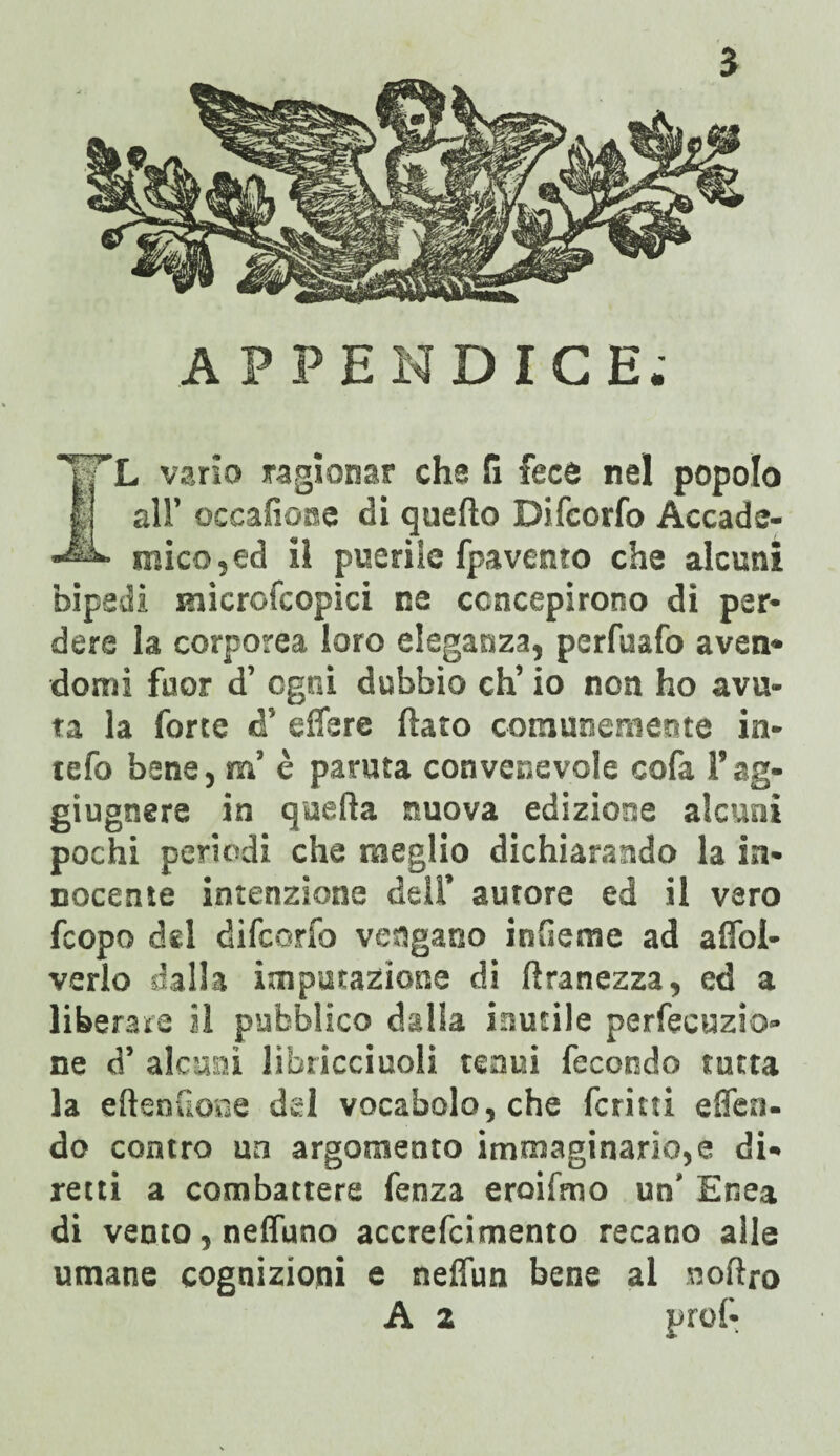5 APPENDICE; ’L vario ragionar cha fi fece nel popolo all’ occafione di quello Difcorfo Accade¬ mico, ed il puerile fpavento che alcuni bipedi microfcopici ne concepirono di per¬ dere la corporea loro eleganza, perfuafo aven* domi fuor d’ ogni dubbio eh’ io non ho avu¬ ta la forte d’ effere flato comunemente in¬ tero bene, m’ è paruta convenevole cofa l’ag- giugnere in quella nuova edizione alcuni pochi perìodi che meglio dichiarando la in¬ nocente intenzione deli’ autore ed il vero feopo del difcorfo vengano infieme ad affoi- verlo dalla imputazione di flranezza, ed a liberate il pubblico dalla inutile perfecuzio- ne d’ alcuni libricciuoli tenui fecondo tutta la ellenlione del vocabolo, che fcritti effea. do contro un argomento immaginario,e di¬ retti a combattere fenza eroifmo un' Enea di vento, neffuno accrefcimento recano alle umane cognizioni e nelfun bene al nofiro A 2 prof-