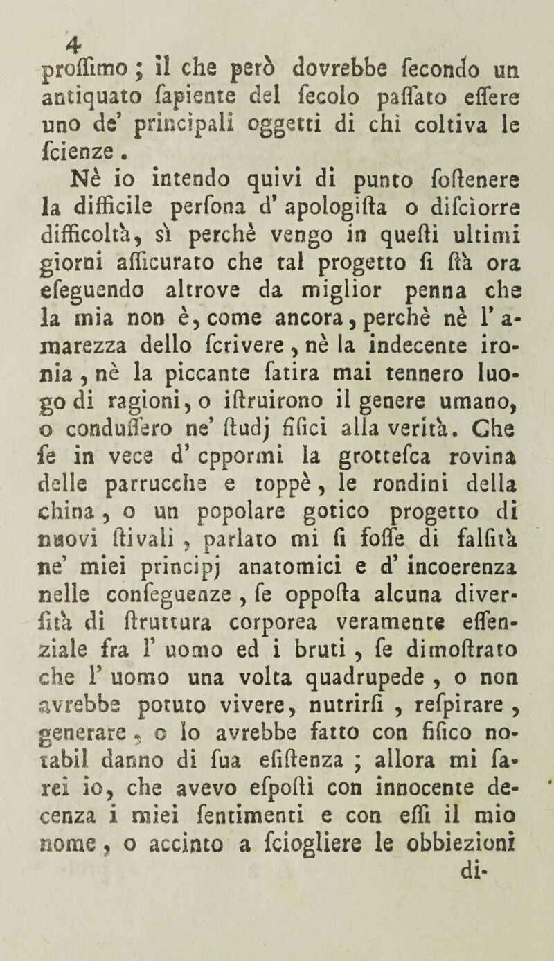 proffimo ; il che però dovrebbe fecondo un antiquato fapiente del fecolo paflato edere uno de’ principali oggetti di chi coltiva le fcienze. Nè io intendo quivi di punto foftenere la difficile perfona d’ apologifta o difcìorre difficoltà, sì perchè vengo in quelli ultimi giorni afficurato che tal progetto fi fìà ora efeguendo altrove da miglior penna che la mia non è, come ancora, perchè nè T a- marezza dello fcrivere , nè la indecente iro¬ nia , nè la piccante fatira mai tennero luo¬ go di ragioni, o iflruirono il genere umano, o conduffero ne’ ftudj filici alla verità. Che fe in vece d’ oppormi la grottefca rovina delle parrucche e toppè, le rondini della china, o un popolare gotico progetto di nuovi ili vali , parlato mi fi foffe di falfità ne' miei principi anatomici e d’ incoerenza nelle confeguenze , fe oppofla alcuna diver- fità di bruttura corporea veramente effen- ziale fra 1 uomo ed i bruti , fe dimoftrato che F uomo una volta quadrupede , o non avrebbe potuto vivere, nutrirli , refpirare , generare , o Io avrebbe fatto con tìfico no- tabil danno di fua efiftenza ; allora mi fa¬ rei io, che avevo efpofti con innocente de¬ cenza i miei fentimenti e con effi il mio nome, o accinto a fciogliere le obbiezioni di-