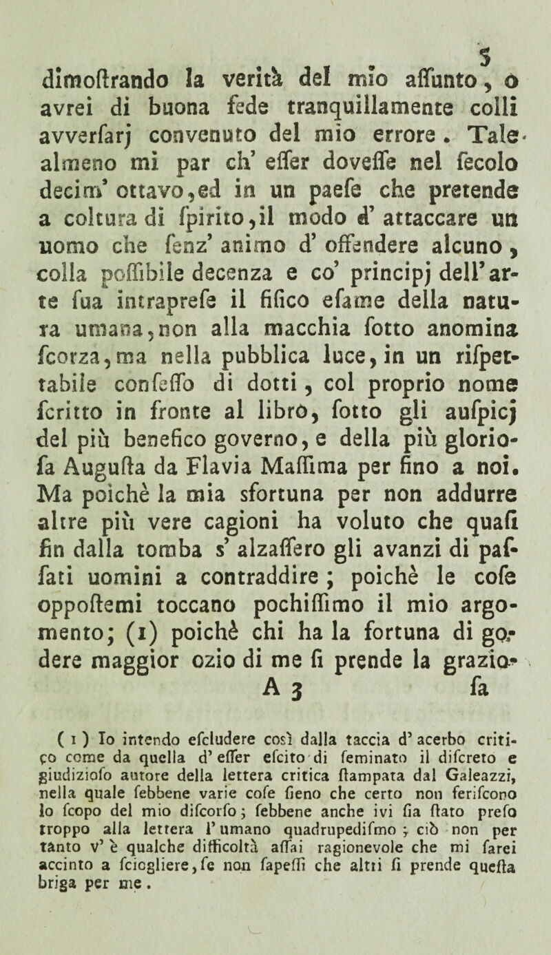 dìmoftrando la verità del mio affunto, ù avrei di buona fede tranquillamente colli avverfarj convenuto del mio errore. Tale- almeno mi par eh’ effer dovefle nel fecolo decim’ ottavo,ed in un paefe che pretende a coltura di l'pirito,il modo d’attaccare un uomo che fenz’ animo d’ offendere alcuno , colla poffibìle decenza e co’ principi dell’ar¬ te fua intraprefe il fifico efame della natu¬ ra umana,non alla macchia fotto anomina fcorza,ma nella pubblica luce, in un rifpet- tabiìe confeffo di dotti, col proprio nome fcritto in fronte al libro, fotto gli aufpicj del più benefico governo, e della più glorio- fa Augufla da Flavia Malfima per fino a noi. Ma poiché la mia sfortuna per non addurre altre più vere cagioni ha voluto che quali fin dalla tomba s’ alzalfero gli avanzi di paf- fati uomini a contraddire ; poiché le cofe oppoflemi toccano pochilfimo il mio argo¬ mento; (i) poiché chi ha la fortuna di go,- dere maggior ozio di me fi prende la grazio* A3 fa ( 1 ) Io intendo efcludere così dalla taccia d’ acerbo criti¬ co come da quella d’effer efeito di feminato il difereto e giudizioso autore delia lettera critica Stampata dal Galeazzi, nella quale Sebbene varie coSe fieno che certo non feriScono lo Scopo del mio diScorSo; Sebbene anche ivi fia fiato preSo troppo alla lettera 1* umano quadrupediSmo j ciò non per tanto v5 è qualche difficoltà affai ragionevole che mi farei accinto a fcicgliere, Se non Sapeffi che alni fi prende quefta briga per me.