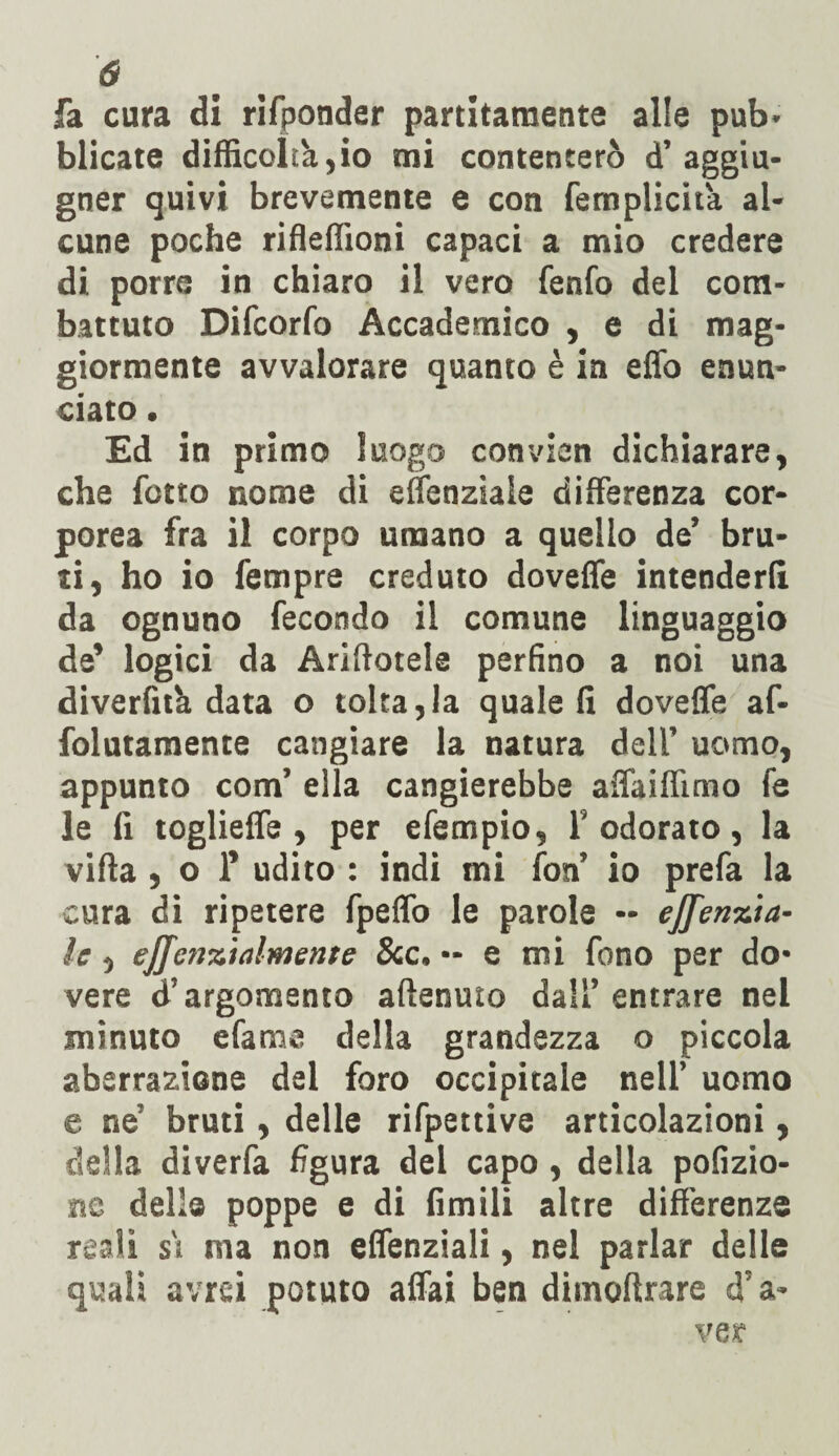 fa cura di rifponder partitamente alle pub- blicate difficolth.,io mi contenterò d’aggiu- gner quivi brevemente e con femplich'a al¬ cune poche rifleffioni capaci a mio credere di porre in chiaro il vero fenfo del com¬ battuto Difcorfo Accademico , e di mag¬ giormente avvalorare quanto è in elfo enun¬ ciato . Ed in primo luogo convien dichiarare, che fotto nome di effenziaie differenza cor¬ porea fra il corpo umano a quello de’ bru¬ ti, ho io Tempre creduto dovette intenderli da ognuno fecondo il comune linguaggio de’ logici da Arinotele perfino a noi una diverfità data o tolta,la quale fi doveffe af- folutamente cangiare la natura dell’ uomo, appunto com’ ella cangierebbe affaiffimo fe le fi toglieffe , per efempio, l’odorato, la vifla , o f udito : indi mi fon’ io prefa la cura di ripetere fpeffo le parole - effenzia- le, effenzialmente &c. — e mi fono per do¬ vere d’argomento attenuto dall’ entrare nel minuto efame della grandezza o piccola aberrazione del foro occipitale nell’ uomo e ne’ bruti, delle rifpettive articolazioni, della diverfa figura del capo, della pofizio- ne delle poppe e di limili altre differenze reali s's ma non effenziali, nel parlar delle quali avrei potuto affai ben dimoftrare d’a¬ ver