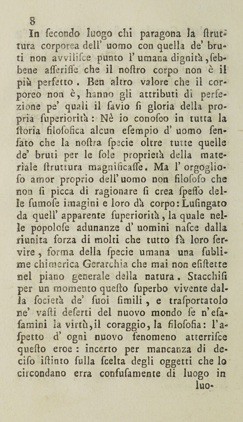 In fecondo luogo chi paragona la fìnse* tura corporea dell’ uomo con quella de bru- ti non avvilifce punto F umana dignità ^eb¬ bene alienile che il nofìro corpo non è ii più perfetto . Ben altro valore che il cor¬ poreo non è, hanno gli attributi di perfe¬ zione pe’ quali il favio fi gloria della pro¬ pria fuperiorita : Nè io conofco in tutta la boria fiiofofìca alcun efempio d? uomo fen- fato che la noftra fpecie oltre tutte quelle de’ bruti per le fole proprietà della mate¬ riale bruttura magnitìcaffe. Ma F orgoglio- fo amor proprio dell’uomo non filofofo che non fi picca di ragionare fi crea fpeffb del¬ le fumofe imagitii e loro da corporLufingato da quell’apparente fuperioritù, la quale nel¬ le popolofe adunanze d’ uomini nafee dalla riunita forza di molti che tutto fa loro fer¬ vere , forma della fpecie umana una fubli- me chimerica Gerarchia che mai non efiftecte nel piano generale della natura. Stacchili per un momento quello fuperbo vivente dal¬ ia fodera de5 fuoi fimili , e trafportatolo Be’ vaili deferti del nuovo mondo fe n’efa- famini la virtù,il coraggio, la filofofia: l’a- fpetto d’ ogni nuovo fenomeno auerrìfee quefto eroe : incerto per mancanza di de- cifo iftinto fulla feelta degli oggetti che lo circondano erra confufamente di luogo in luo»