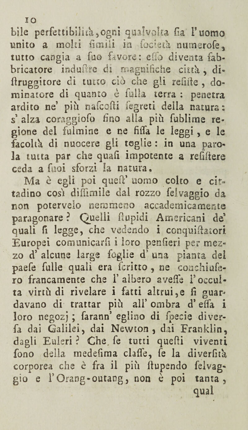 IO bile perfettibilità^ogni qualvolta fia l’uomo unito a molli limili in focieca numerofe, tutto cangia a fuo favore: elio diventa fab¬ bricatore indurre di magnifiche citta , di* llruggitore di tutto ciò che gli re fi ite , do¬ minatore di quanto è filila terra : penetra ardito ne’ piu nafcofti i egre ti della natura: s alza coraggìofo fino alla più fublirne re¬ gione del fulmine e ne filTa le leggi, e le facoltà, di nuocere gli toglie : in una paro¬ la tutta par che quali impotente a refiftere ceda a fooi sforzi la natura. Ma è egli poi quell’ uomo colto e cit¬ tadino cosi diffimiìe dal rozzo felvaggio da non poterveio nemmeno accademicamente paragonare ? Quelli ftupidi Americani de5 quali fi legge, che vedendo i conquiiìatori Europei comunicarli i loro penderà per mez¬ zo d’ alcune large foglie d’ una pianta del paefe falle quali era icritto , ne conchiufa- ro francamente che l’albero avelie l’occul¬ ta virtù di rivelare i fatti altrui,e fi guar¬ davano di trattar più all* ombra d’effa i loro negozj ; Tarano’ eglino di specie dìver- fa dai Galilei, dai Newton, dai Franklin, dagli Ealeri ? Che. fe tutti quelli viventi fono della medefima clafle, fe la diverfita corporea che c fra il più ftupendo feivag* gio e rOrang-outang, non è poi tanta, qual