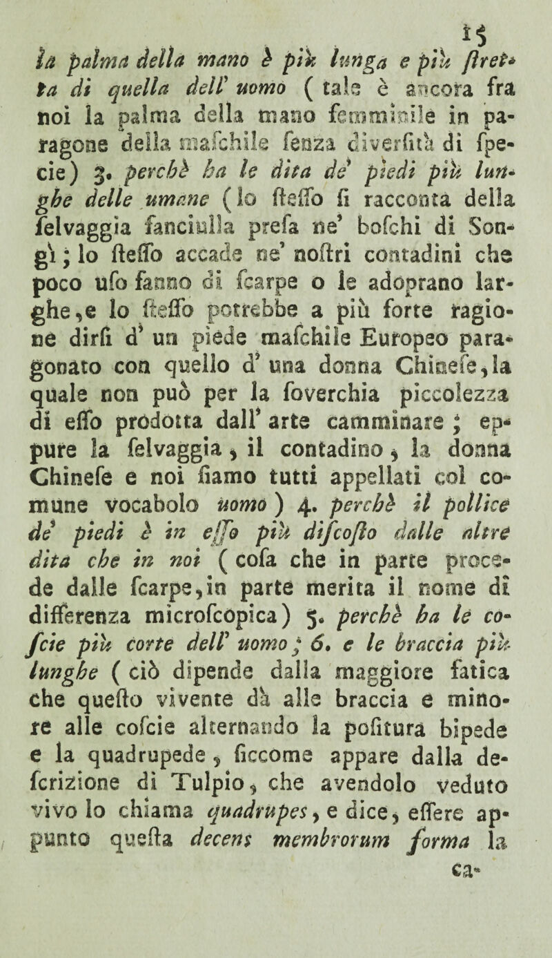 ti la palma della mano è pih lunga e piu [iret* la di quella dell’ uomo ( tata è ancora fra noi la palma della mano femminile in pa¬ ragone delia mafchile fenza dìverfità di fpe- cie) 3« perchè ha le dita de piedi piu lun- ghe delle umane (lo ftaffo fi racconta della Selvaggia fanciulla prefa ne’ bofchi di Son- gì ; lo fteffò accade ne’ nofìri contadini che poco ufo fanno di fcarpe o le adoprano lar¬ ghe,e lo fteffo potrebbe a più forte ragio¬ ne dirli d’ un piede mafchiìe Europeo para¬ gonato con quello d* una donna Ghme!e,la quale non può per la foverchia piccolezza di effo prodotta dall* arte camminare ; ep¬ pure la felvaggia > il contadino * la donna Chinefe e noi fiamo tutti appellati col co¬ mune vocabolo uomo ) 4. perchè il pollice de piedi è in ejfo piu difcojlo dalle altre dita che in noi ( cofa che in parte proce¬ de dalle fcarpe,in parte merita il nome di differenza microfcopica) 5* perchè ha le co- feie piu corte dell5 uomo ; 6. e le braccia piu lunghe ( ciò dipende dalla maggiore fatica che quello vivente dà alta braccia e mino¬ re alle cofcie alternando la pofitura bipede e la quadrupede 5 ficcome appare dalla de¬ ntizione dì Tulpio, che avendolo veduto vivo lo chiama quadrupes > e dice, effere ap¬ punto quefta decent membrorum forma la ca-