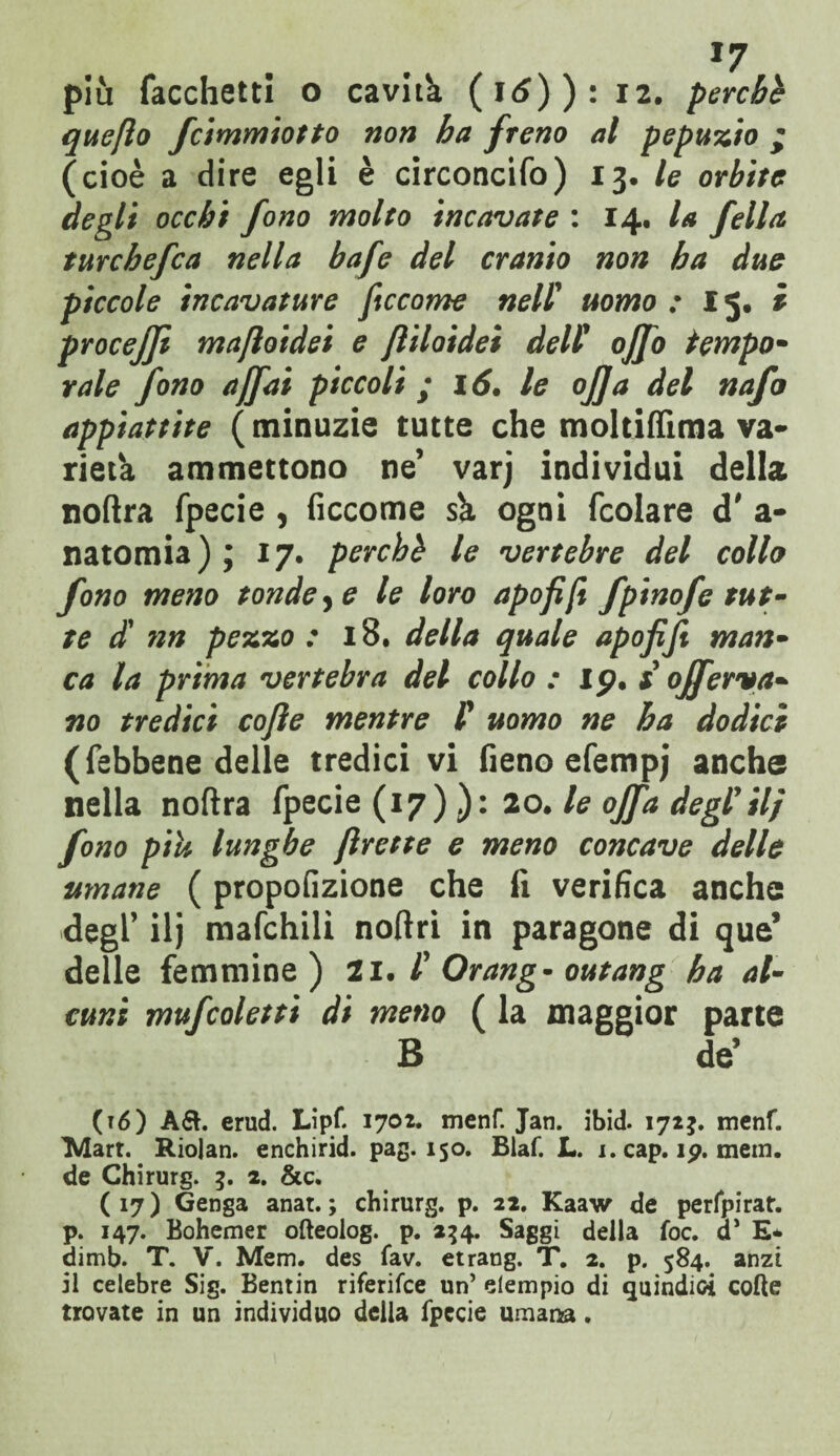 *7 più Tacchetti o cavità (l<S)):i2. perche queflo feimmiotto non ha freno al pepuzio * (cioè a dire egli è circoncifo) 13. le orbite degli occhi fono molto incavate : 14. la fella, turchefca nella bafe del cranio non ha due piccole incavature ficcarne nell' uomo : 15, i procejji mafloidei e fiiloidei deli ojjo tempo- vale fono affai piccoli ; 16. le ojja del nafo appiattite ( minuzie tutte che moltiffima va¬ rietà ammettono ne’ varj individui della noftra fpecie , ficcome sà ogni fcolare d' a- natomia); 17. perchè le vertebre del collo fono meno fondere le loro apofift fpinofe tut¬ te d’ nn pezzo : 18. della quale apofift man¬ ca la prima vertebra del collo : 19. d off erga¬ no tredici cofie mentre i uomo ne ha dodici (febbene delle tredici vi fieno efempj anche nella noftra fpecie (17) ): 20. le offa degl'ilj fono pik lunghe frette e meno concave delle umane ( propofizione che fi verifica anche degl’ il] mafchili noftri in paragone di que* delle femmine) li. Ì Orang-outang ha al¬ cuni mufcoletti di meno ( la maggior parte B de’ (t6) A&. erud. Lipf. 1702. menf. Jan. ibid. 172j. menf. Mart. Riolan. enchirid. pag. 150. Blaf. L. 1. cap. ip. meni, de Chirurg. 5. 2. &c. (17) Genga anat. ; chirurg. p. 22. Kaaw de perfpirat. p. 147. Bohemer ofteolog. p. 234. Saggi della (oc. d1 E* dimb. T. V. Mem. des fav. etrang. T. 2. p. 584. anzi il celebre Sig. Bentin riferifee un’ elempio di quindici colle trovate in un individuo della fpecie umana.