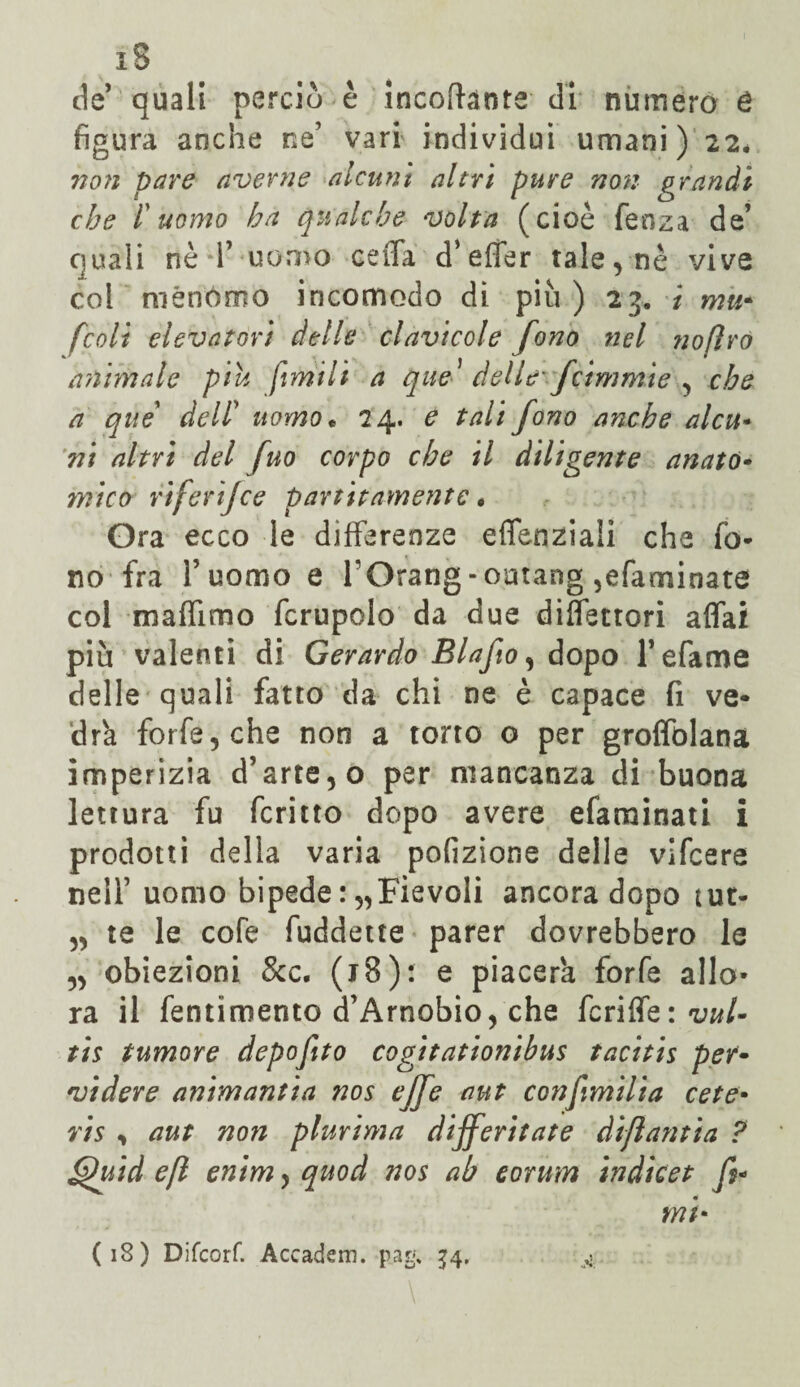 i5 de’ quali perciò è incofhnte di numero é figura anche ne’ vari individui umani) 22. non pare averne alcuni altri pure non grandi che l'uomo ha qualche volta (cioè fenza de’ quali nè T uomo ceda d’efler tale, nè vive col menomo incomodo di più ) 25. i mu- fcoli elevatori delle clavicole fono nel nofìro aìihnale piu fimi li a que1 delle fànimi e , che a que dell* uomo * 24. e tali fono anche alcu* ni altri del fuo corpo che il diligente anató• mi co riferifce partita-mente « Ora ecco le differenze eflenziali che fo¬ no fra fuorno e rOrang-omang ,efaminate col maffimo fcrupolo da due diffettori affai più valenti di Gerardo Blafio, dopo Tefame delle quali fatto da chi ne è capace fi ve¬ drà forfè, che non a torto o per groffolana imperìzia d’arte, o per mancanza di buona lettura fu fcritto dopo avere efarainati i prodotti della varia porzione delle vifcere nell1 uomo bipede : „Fievoli ancora dopo tut- „ te le cofe fuddette parer dovrebbero le „ obiezioni 8cc. (J 8 ) : e piacerà forfè allo¬ ra il fentimento d’Arnobio, che fcriffe : vuU tis tumore depofito cogitationibus tacitis per» vi dere animantia nos effe aut confimilia cete• vis , aut non plurima differitate àìflantia ? fduid e fi enim, quod nos ab eorum indicet fi* mi*