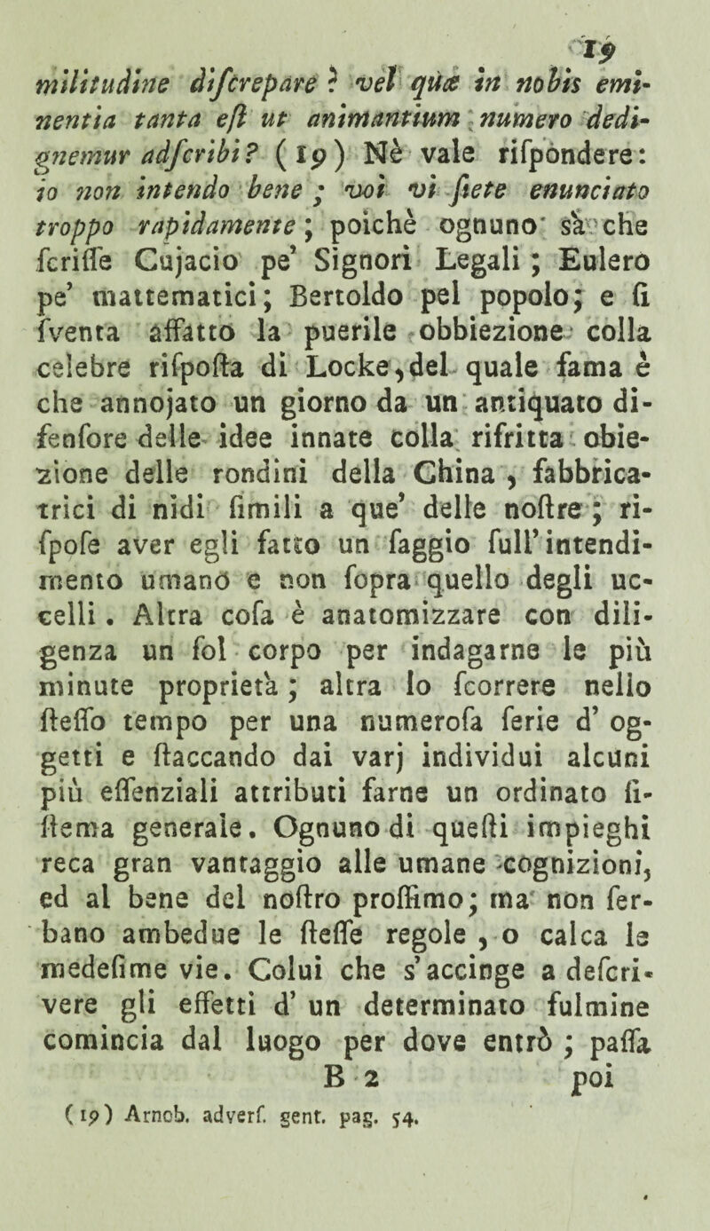 ^9 milituàine difcrepare ? vèt qua in nobis emi- nentia tanta e(l ut animantium numero dedi- gnemur adfcribi? (ip) Nè vale rifpondere: io ?ion intendo bene ; voi vi ftete enunciato troppo rapidamente ; poiché ognuno* sà che fc riffe Cujacio pe’ Signori Legali ; Eulero pe mattematici; Bertoldo pel popolo; e fi (Venta affatto la puerile obbiezione colla celebre rifpofta di Locke,del quale fama è che annojato un giorno da un antiquato di- fenfore delle idee innate colla rifritta obie¬ zione delle rondini della China , fabbrica¬ trici di nidi Umili a que’ delle noftre ; ri- fpofe aver egli fatto un faggio full’intendi¬ mento umano e non fopra quello degli uc¬ celli . Altra cofa è anatomizzare con dili¬ genza un fol corpo per indagarne le più minute proprietà ; altra Io fcorrere nello fteflò tempo per una numerofa ferie d’ og¬ getti e fiaccando dai varj individui alcuni più eflenziali attributi farne un ordinato fi¬ tte ma generale. Ognuno di quefti impieghi reca gran vantaggio alle umane cognizioni, ed al bene del noftro profilalo; ma non fer- bano ambedue le fieffe regole , o calca le medefime vie. Colui che s’accinge a deferi- vere gli effetti d’ un determinato fulmine comincia dai luogo per dove entrò ; paffa B : 2 poi (ip) Arncb. adverf. gent. pag. 54.