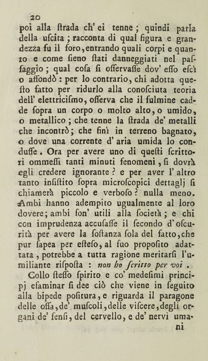 poi alla fìrada eh’ ei tenne ; quindi parla della ufeita ; racconta di qual figura e gran* dezza fu il foro,entrando quali corpi e quan¬ to e come fieno fiati danneggiati nel paf- faggio ; qual cofa fi offervaffe dov’ effo efc't o affondò : per lo contrario, chi adotta que¬ llo fatto per ridurlo alla conofciuta teoria dell’ elettricifmo, offerva che il fulmine cad¬ de fopra un corpo o molto alto,o umido, o metallico ; che tenne la firada de’ metalli che incontrò; che fini in terreno bagnato, o dove una corrente d’ aria umida lo con- duffe. Ora per avere uno di quelli fermo- ri ommefiì tanti minuti fenomeni, fi dovrà egli credere ignorante ? e per aver 1’ altro tanto infinito fopra microfcopici dettaglj fi chiamerà piccolo e verbofo ? nulla meno. Ambi hanno adempito ugualmente al loro dovere; ambi fon’ utili alla focietà ; e chi con imprudenza accufalfe il fecondo d’ofcu- rità per avere la foftanza fola del fatto,che pur fapea per eftefo,al fuo propofito adat¬ tata , potrebbe a tutta ragióne meritarli l’u¬ miliante rifpofta : non ho fcritto per voi . Collo Hello fpirito e co’ medefimi princi¬ pi efaminar fi dee ciò che viene in feguito alla bipede pofitura, e riguarda il paragone delle offa,de’ mufcoli,delle vifeere,degli or¬ gani de’fenfi, del cervello, e de’nervi uma¬ ni
