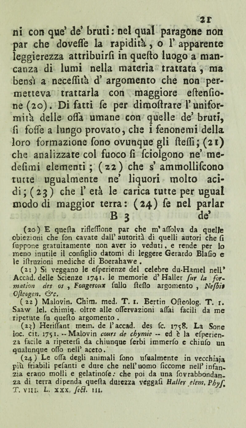 ar ni con que’ de’ bruti : nel qual paragone non par che doveffe la rapidità., o 1* apparente leggerezza attribuirli in quello luogo a man¬ canza di lumi nella materia trattata, ma bensì a neceffnà d’ argomento che non per¬ metteva trattarla con maggiore eftenfio- ne(2o). Di fatti fe per dimollrare l’unifor¬ mità delle offa umane con quelle de’ bruti, fi foffe a lungo provato, che i fenonemi della loro formazione fono ovunque gli Udii; (21) che analizzate col fuoco fi fciolgono ne’ me¬ de fi mi elementi; (22) che s’ ammollifcono tutte ugualmente ne’ liquori molto aci¬ di; (23) che 1’ età le carica tutte per ugual modo di maggior terra: (24) fe nel parlar B 3 de’ (20) E quefta rifleflìone par che m’aflblva da quelle obiezioni che fon cavate dall’ autorità di quelli autori che fi fuppone gratuitamente non aver io veduti, e rende per lo meno inutile il configlio datomi di leggere Gerardo Blafio e le iftruzioni mediche di Boerahawe . (21) Si veggano le efperienze del celebre du-Hamel nell* Accàd. delle Scienze 1741* le memorie d’Haller fur la for~ mation des os , Foageroux fulla fieflo argomento , Nefbit Cfteogen. &c. ( 22 ) Malovin. Chini, med. T. 1. Bertin Ofieolog. T. 1. Saaw lei. chimiq. oltre alle oflervazioni affai facili da me ripetute fu queflo argomento . (23) Heriffant mem. de Taccad. des fc. 1758. La Sone loc. cit. 1751. - Malovin cours de chymie — ed è la efperien- za facile a ripeterfi da chiunque ferbi immerfo e chi ufo un qualunque offo nell5 aceto. (24 ) Le offa degli animali fono ufualmente in vecchiaia più friabili pefanti e dure che nell’uomo ficcome nell’infan¬ zia erano molli e gelatinofe.* che poi da una fovrabbondan- za di terra dipenda quefia durezza vèggafi Haller eleni, Pbyf„ T. vizi. L, xxx, fefl. ut.