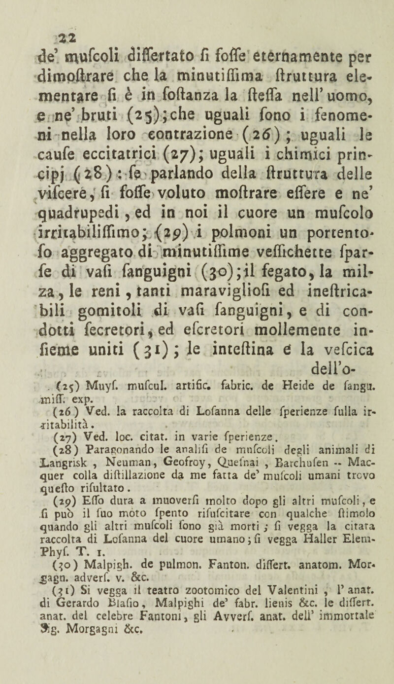 de’ mufcoli differtato fi fofle eternamente per dimoftrare che la minutifiìma ftruttura ele¬ mentare fi è in foftanza la ftefla nell’ uomo, e ne’ bruti (2 5); che uguali fono i fenome¬ ni nella loro contrazione (26) ; uguali le caufe eccitatrici (27); uguali i chimici prin¬ cipi ( 28 ) : fe parlando della ftruttura delle vifcere, fi fofle voluto moftrare eflere e ne’ quadrupedi, ed in noi il cuore un mufcolo irritabiliflìmo; {29) i polmoni un portento* fo aggregato di minutifiìme veflichette fpar- fe di vafi fanguigni (30);il fegato, la mil¬ za, le reni, tanti maravigliofi ed ineftrica- bili gomitoli di vafi fanguigni, e di con¬ dotti fecretori,ed efcretori mollemente in¬ fi eme uniti (31); le inteftina e la vefcica , t. dello- . (25) Muyf. mufcul. artific. fabric. de Heide de fangu. .itii fT. exp. (26) Ved. !a raccolta di Lofanna delle fperienze fulla ir¬ ritabilità . (27) Ved. loc. citar, in varie fperienze. (28) Paragonando le analifi de mnfcoli degli animali di Langrisk , Neuman, Geofroy, Quelnai , Barchufen - Mac- quer colla diftillazione da me fatta de’ mufcoli umani trevo quello rifiatato. (29) Elfo dura a muoverfi molto dopo gli altri mufcoli T e .fi pub il fuo mòto fpento rifufeitare con qualche ftimoio quando gli altri mufcoli fono già morti ; fi vegga la citata raccolta di Lofanna del cuore umano ; fi vegga Haller Elem- Phyf. T. 1. (30) Malpìgli, de pulmon. Fanton. differt. anatom. Mor* .gagn. adverf. v. &c. (?i) Si vegga il teatro zootomico del Valentini , 1* anat. di Gerardo Biafio, Malpighi de’ fabr. lienis &c. le difiert. anat. del celebre Fantoni, gli Avverf. anat. deli’ immortale $g. Morgagni &c.